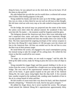 thing he knew, he was splayed out on the slick deck, flat on his back. Of all
the times to slip and fall.
His aide helped him up with the care he would show a withered old woman
who’d fallen while feeding pigeons in the park.
Wang nodded his thanks and took the stairs up to the bridge, aggressively,
fast, two at a time, to show them he was not such an old man as they thought.
His left knee cried out with every step as his aide rushed to keep pace behind
him.
On the bridge, the tactical map was projected into the center of the room;
the sailors went silent when the admiral entered. He wondered if they had
seen him fall. No matter — the moment would be forgotten amid the glory.
The hologram showed the American task force, blue icons indicating each
one’s suspected class, name, and status. What was more important, though,
was the parallel series of dotted red lines that steadily drew ever closer to the
blue. The lines represented the targeting envelopes of the various weapons in
the force; the Zheng He’s main battery of 130 mm guns were the closest red
line to the American fleet. All that was needed was for the red line to cross
the blue icon of their primary target.
He stood before the screen, not engaged in his usual contemplative pacing
but instead trying to take the weight off his aching knee. He willed the line
closer so that this would all be over sooner.
There!
“In range, sir, on your orders, we are ready to engage,” said his aide. He
held up the tablet screen, ready for Wang to press the icon to clear all ships to
fire.
Wang extended his trigger finger and then paused, holding it in the air six
inches from the screen. It sounded like a freight train was racing right past the
bridge. The very steel of the superstructure seemed to vibrate, tickling the
soles of his boots. A giant splash erupted on the port side of the Admiral
Zheng He, the water spray rising higher than the ship itself. A few seconds
later, another erupted to the starboard side, sending water hundreds of feet in
the air in a sharp fantail of white and blue.
He felt rivulets of sweat track their way down his back, and then chastised
himself, whispering, “ ‘Pretend to be weak, that he may grow arrogant.’ ”
He jabbed his finger down, but it never touched the screen. The rail-gun
round entered the Admiral Zheng He’s superstructure approximately thirty
 