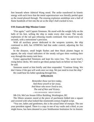 feet beneath where Admiral Wang stood. The strike transferred its kinetic
energy with such force that the metal superstructure was literally peeled apart
as the round plowed through. The ensuing explosion amidships sent a ball of
flame hundreds of feet into the air as the ship’s hull cracked in two.
USS Zumwalt Ship Mission Center
“Fire again,” said Captain Simmons. He stood with the weight fully on the
balls of his feet, willing the ship to make every shot count. The steady
explosions of the rail gun releasing rounds continued. One round every six
seconds, with a metronome’s precision.
With all auxiliary power dedicated to the weapons systems, the ship
continued to drift, but ATHENA had that under control, adjusting the fire
solution.
In the distance, small bright flashes and then black plumes began to
appear, the only visual indicators of the steady rail-gun shots working their
way through the enemy task force.
Cortez approached Simmons and kept his voice low. “Sir, water level’s
rising below decks. We need to get those pumps back on before we lose her,”
he said.
Simmons stared at him briefly and then responded. “Continue firing. We
don’t know if the gun will work once we stop. We just need to trust the ship.”
He could hear his father speaking through him.
EPILOGUE
Remember those not here today,
And those unwell or far away,
And those who never lived to see,
The end of War and Victory.
— WILLIAM WALKER, “ABSENT FRIENDS”
SR-216, McCain Senate Office Building, Washington, DC
The fifteen senators stared at the piece of parchment folded into a square
and covered with what looked like nineteenth-century English script.
“You see, ladies and gentlemen, this is the actual letter of marque. The one
your president signed. There is a copy in one of my vaults and a third, as you
might know, has been donated to your Smithsonian Institution for its historic
 