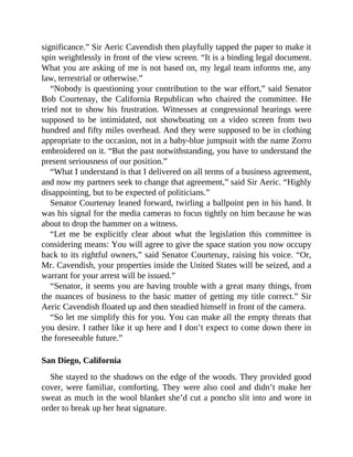 significance.” Sir Aeric Cavendish then playfully tapped the paper to make it
spin weightlessly in front of the view screen. “It is a binding legal document.
What you are asking of me is not based on, my legal team informs me, any
law, terrestrial or otherwise.”
“Nobody is questioning your contribution to the war effort,” said Senator
Bob Courtenay, the California Republican who chaired the committee. He
tried not to show his frustration. Witnesses at congressional hearings were
supposed to be intimidated, not showboating on a video screen from two
hundred and fifty miles overhead. And they were supposed to be in clothing
appropriate to the occasion, not in a baby-blue jumpsuit with the name Zorro
embroidered on it. “But the past notwithstanding, you have to understand the
present seriousness of our position.”
“What I understand is that I delivered on all terms of a business agreement,
and now my partners seek to change that agreement,” said Sir Aeric. “Highly
disappointing, but to be expected of politicians.”
Senator Courtenay leaned forward, twirling a ballpoint pen in his hand. It
was his signal for the media cameras to focus tightly on him because he was
about to drop the hammer on a witness.
“Let me be explicitly clear about what the legislation this committee is
considering means: You will agree to give the space station you now occupy
back to its rightful owners,” said Senator Courtenay, raising his voice. “Or,
Mr. Cavendish, your properties inside the United States will be seized, and a
warrant for your arrest will be issued.”
“Senator, it seems you are having trouble with a great many things, from
the nuances of business to the basic matter of getting my title correct.” Sir
Aeric Cavendish floated up and then steadied himself in front of the camera.
“So let me simplify this for you. You can make all the empty threats that
you desire. I rather like it up here and I don’t expect to come down there in
the foreseeable future.”
San Diego, California
She stayed to the shadows on the edge of the woods. They provided good
cover, were familiar, comforting. They were also cool and didn’t make her
sweat as much in the wool blanket she’d cut a poncho slit into and wore in
order to break up her heat signature.
 