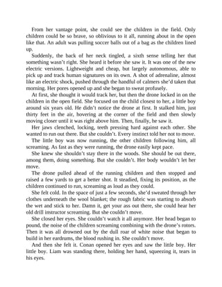 From her vantage point, she could see the children in the field. Only
children could be so brave, so oblivious to it all, running about in the open
like that. An adult was pulling soccer balls out of a bag as the children lined
up.
Suddenly, the back of her neck tingled, a sixth sense telling her that
something wasn’t right. She heard it before she saw it. It was one of the new
electric versions. Lightweight and cheap, but largely autonomous, able to
pick up and track human signatures on its own. A shot of adrenaline, almost
like an electric shock, pushed through the handful of calmers she’d taken that
morning. Her pores opened up and she began to sweat profusely.
At first, she thought it would track her, but then the drone locked in on the
children in the open field. She focused on the child closest to her, a little boy
around six years old. He didn’t notice the drone at first. It stalked him, just
thirty feet in the air, hovering at the corner of the field and then slowly
moving closer until it was right above him. Then, finally, he saw it.
Her jaws clenched, locking, teeth pressing hard against each other. She
wanted to run out there. But she couldn’t. Every instinct told her not to move.
The little boy was now running, the other children following him, all
screaming. As fast as they were running, the drone easily kept pace.
She knew she shouldn’t stay there in the woods. She should be out there,
among them, doing something. But she couldn’t. Her body wouldn’t let her
move.
The drone pulled ahead of the running children and then stopped and
raised a few yards to get a better shot. It steadied, fixing its position, as the
children continued to run, screaming as loud as they could.
She felt cold. In the space of just a few seconds, she’d sweated through her
clothes underneath the wool blanket; the rough fabric was starting to absorb
the wet and stick to her. Damn it, get your ass out there, she could hear her
old drill instructor screaming. But she couldn’t move.
She closed her eyes. She couldn’t watch it all anymore. Her head began to
pound, the noise of the children screaming combining with the drone’s rotors.
Then it was all drowned out by the dull roar of white noise that began to
build in her eardrums, the blood rushing in. She couldn’t move.
And then she felt it. Conan opened her eyes and saw the little boy. Her
little boy. Liam was standing there, holding her hand, squeezing it, tears in
his eyes.
 