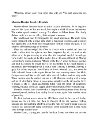 “Mommy, please won’t you come play with us? You said you’d try this
time.”
Moscow, Russian People’s Republic
Markov shook the snow from his thick jacket’s shoulders. As he began to
peel off his layers of fur and wool, he caught a whiff of butter and onions.
The widow upstairs cooked nonstop. For whom, he did not know. She clearly
did not eat it; she was an elderly little wisp of a woman
The smell made him feel trapped in the small apartment. The main living
space contained only a heavy pine chair, a matching footstool, and a cabinet
that against the wall. With only enough room for him to read and pace, it was
a retreat in both meanings of the term.
They had acknowledged his effort in Hawaii with a medal and then had
made it clear that the episode was best forgotten by all, the various old
alliances no longer seeming so wise after the coup had toppled the old spy.
He’d traded the medal at the flea market for a 130-year-old book of Mikhail
Lermontov’s poems, including “Death of the Poet,” about Pushkin’s demise,
and told his bosses he would like to be discharged so he could become a
policeman. They thought it was a joke at first. The pay is terrible. Nobody is
good for bribes anymore. You’ll have to drive a dented Lada, and even the
little kids will throw rocks at you. Better that than strutting around the Alpha
Group compound like an old cock with tattered feathers and nothing to do.
Three months later, he walked out into a cold Moscow evening with a badge
and an ID identifying him as a junior-grade detective on the city police force.
It meant a life of small apartments filled with the smell of neighbors’
cooking, but also a constant supply of mysteries that made life worth living.
The thin wooden door shuddered as a fist pounded on it three times. Barely
a second passed, and the door visibly flexed inward again from another round
of pounding.
His first instinct was to draw the SIG Sauer pistol in the cracked leather
holster on his left side. But then he thought of the old woman cooking
upstairs and the tumbling children across the hall. He wasn’t going to go out
with his last act on earth being the death of some innocent from a stray round
fired through a flimsy door.
Markov knelt, staying just outside the door frame, and drew the serrated
 