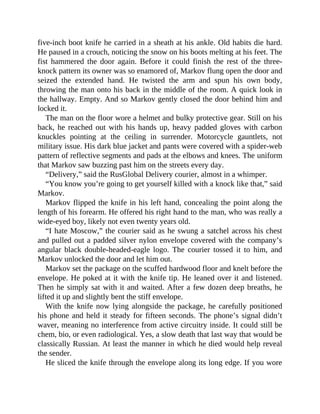 five-inch boot knife he carried in a sheath at his ankle. Old habits die hard.
He paused in a crouch, noticing the snow on his boots melting at his feet. The
fist hammered the door again. Before it could finish the rest of the three-
knock pattern its owner was so enamored of, Markov flung open the door and
seized the extended hand. He twisted the arm and spun his own body,
throwing the man onto his back in the middle of the room. A quick look in
the hallway. Empty. And so Markov gently closed the door behind him and
locked it.
The man on the floor wore a helmet and bulky protective gear. Still on his
back, he reached out with his hands up, heavy padded gloves with carbon
knuckles pointing at the ceiling in surrender. Motorcycle gauntlets, not
military issue. His dark blue jacket and pants were covered with a spider-web
pattern of reflective segments and pads at the elbows and knees. The uniform
that Markov saw buzzing past him on the streets every day.
“Delivery,” said the RusGlobal Delivery courier, almost in a whimper.
“You know you’re going to get yourself killed with a knock like that,” said
Markov.
Markov flipped the knife in his left hand, concealing the point along the
length of his forearm. He offered his right hand to the man, who was really a
wide-eyed boy, likely not even twenty years old.
“I hate Moscow,” the courier said as he swung a satchel across his chest
and pulled out a padded silver nylon envelope covered with the company’s
angular black double-headed-eagle logo. The courier tossed it to him, and
Markov unlocked the door and let him out.
Markov set the package on the scuffed hardwood floor and knelt before the
envelope. He poked at it with the knife tip. He leaned over it and listened.
Then he simply sat with it and waited. After a few dozen deep breaths, he
lifted it up and slightly bent the stiff envelope.
With the knife now lying alongside the package, he carefully positioned
his phone and held it steady for fifteen seconds. The phone’s signal didn’t
waver, meaning no interference from active circuitry inside. It could still be
chem, bio, or even radiological. Yes, a slow death that last way that would be
classically Russian. At least the manner in which he died would help reveal
the sender.
He sliced the knife through the envelope along its long edge. If you wore
 
