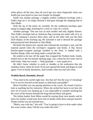 white gloves all the time, then all you’d get was clean fingernails when you
finally put your pistol to your own temple, he thought.
Inside was another package: a slightly smaller cardboard envelope with a
FedEx logo on it. Its origin showed it had gone through the shipping hub in
Abu Dhabi.
With the tip of the knife, he carefully slit the cardboard envelope open
along its longest edge, listening for a click or a hiss of a switch.
Another package. This one was an inch smaller and only slightly thinner.
This FedEx envelope had an American flag covering one entire side of it, as
was the company’s practice these days, and on the other side was the faint
LED display of the tracking tag. He activated it and it showed the package
had journeyed from Honolulu to Abu Dhabi.
He broke the button-size capsule that released the envelope’s seal, and the
material parted when the envelope’s magnetic seal broke. A flat, brown
butcher-paper-wrapped package tumbled to the floor. It landed with a
familiar thump. Only one thing made a sound like that.
He smiled as he tore off the paper that wrapped the Pushkin book. Inside,
tucked next to the tea-stained opening page, was a three-by-five-inch card of
solid white. Only two words — With gratitude — were typed on it.
He didn’t know whether to smile or shudder at the realization that she
somehow knew where he lived. So he just opened the book and began to read
again: I live in lonely desolation, And wonder when my end will come.
Waikiki Beach, Honolulu, Hawaii
“You need to be careful right now. See that set? See the way it’s breaking?
You’re too far forward on the board, so slide back and paddle!”
Mario Giordini was not paying attention to the waves. He found it hard to
look at anything but his instructor. When she arched her back to see how the
next set of waves was shaping up, it was impossible to consider anything but
the curve of her breasts beneath the long-sleeved black rash guard.
The Italian banker from Milan would be turning thirty next month, and he
knew his mother would soon force him to finally settle down and get married.
Thank God he was not married now.
“Mario, stay with me,” she said. “You’re going to have to dive under when
this wave comes, okay? All the way under this time.”
 