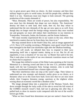 rise to great power gave them no choice. As their economy and then their
military began to grow to world status, he told his people that, whether they
liked it or not, ‘Americans must now begin to look outward. The growing
production of the country demands it.’
“Must. Demands. These are words of power, but also responsibility. We
now must face the demands that shape our own destiny. The Americans’
destiny led them to seek land, then trade, then oil, but they refuse to
understand that the new demands of the age are now upon us as well. Even
though they no longer need the foreign energy resources they once reached
out and grasped, we must still endure their interference in our interests in
Transjordan, Venezuela, Sudan, the Emirates, and the former Indonesia.
“We most recently experienced this in our waters to the east, where they
interfered in matters that are far from them, but close to us.”
The map zoomed down to the South China Sea, and an image appeared of
a U.S. Navy LCS warship escorting a Philippine coast guard vessel that had
been damaged in the Red Line skirmishes right after the Dhahran bombing.
“As you will recall, we debated then how to respond to their navy
interposing itself into a regional matter, daring us to act. But for all our
arguments, it was a situation of ‘no way out,’ as Master Sun said in his text.
That it took place in the midst of our own domestic transition meant we had
no choice but to acquiesce.”
The image then shifted to scenes of the Dalai Lama speaking at the Lincoln
Memorial to a cheering crowd and then to the new U.S. president shaking
hands with the last Communist Party foreign minister, who in exile had
somehow transformed himself into a human rights activist.
“But their interference does not stop at the water’s edge. Their failure to
understand our new strategic and domestic reality gives us no choice, as it
threatens what we in this room have built. Even now that we are once more
whole, their Congress threatens energy sanctions at the slightest whim,
waving about an economic sword like a drunken sailor.”
The image plunged deep into a projection of the Mariana Trench, then
drove straight through the rocky walls of the side to reveal the full extent of
the COMRA research vessel’s find, laid out in glowing red; after that, it
pulled back to show its massive scale compared with the rest of the world’s
known gas fields.
“What we have found here determines not just our nation’s future but the
 