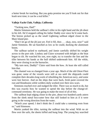 a better break for teaching. But you gotta promise me you’ll look out for that
leash next time; it can be a real killer.”
Vallejo Yacht Club, Vallejo, California
“Tacking now, Dad!”
Martin Simmons held the sailboat’s tiller in his right hand and the jib sheet
in his left. He’d stopped calling his father Daddy ever since he’d come back.
The breeze picked up as the small Lightning sailboat edged closer to the
Mare Island pier.
“Don’t let go of the jib just yet. Feel it fill, then . . . okay, now, now!” said
Jamie Simmons. He sat hunched as low as he could, ducking the aluminum
boom.
The sailboat tacked to starboard, and Jamie carefully shifted his weight
across to the port side. Lindsey and Claire screamed with delight as the boat
began to tilt. He watched his son, now eight, try to transfer the line and the
tiller between his hands as the hull shifted underneath him. All the while,
they were closing in on the barnacles.
“My turn next, Daddy!” Claire said from the bow. At least she still called
him that.
The channel was so changed from a year ago. Much of the old Ghost Fleet
was gone; some of the vessels were still at sea until the shipyards could
complete their decades-long work of rebuilding the American navy, and some
were lost forever. And on the ships that were back, fresh paint covered the
rust and bloodstains while welders daily worked over their new scars.
Simmons reached over and nudged the tiller. There was so much to do, but
this was exactly how he wanted to spend the day before the change-of-
command ceremony. He was going to make the most of all of this.
The sailboat kept edging closer to the pier, about two hundred yards astern
from the sleek metal box-cutter bow that still looked to him as if it were
going in the wrong direction from the water.
“Watch your speed; I don’t think the Z could take a ramming even from
us,” said Simmons.
Martin yanked the tiller, turning the sailboat into the wind. With no air
flow over the sails, the sheets luffed and hung limp. The young boy searched
 