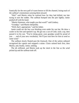 frantically for the next puff of warm breeze to fill the channel, losing track of
the sailboat’s momentum carrying them onward.
“Shit!” said Martin when he realized how far they had drifted, too late
trying to turn the rudder. The sailboat bumped into the pier lightly; Jamie
pushed off with his hand.
“Martin Simmons, who taught you that word?” said Lindsey.
“Grandpa,” said Martin sheepishly.
“Well, that’s appropriate,” said his father.
Jamie could see the boy was blushing even under his sun hat. He drew a
cooler to his feet and opened it up. He got out a can of Coke, took a sip, then
passed it to his son. “You’re doing great; your grandpa would be proud of
you . . . and of your new vocabulary. We’ll just wait here for him to send us
some wind.”
The sailboat slowly floated past the Zumwalt. One of the sailors onboard
recognized the captain and snapped a salute. Claire saluted back first, then
Martin, and, finally, Jamie, smiling.
The jib stiffened, and Martin took up the slack in the line as the wind
picked up and the sailboat took off.
 