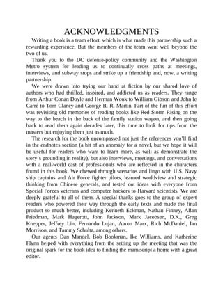 ACKNOWLEDGMENTS
Writing a book is a team effort, which is what made this partnership such a
rewarding experience. But the members of the team went well beyond the
two of us.
Thank you to the DC defense-policy community and the Washington
Metro system for leading us to continually cross paths at meetings,
interviews, and subway stops and strike up a friendship and, now, a writing
partnership.
We were drawn into trying our hand at fiction by our shared love of
authors who had thrilled, inspired, and addicted us as readers. They range
from Arthur Conan Doyle and Herman Wouk to William Gibson and John le
Carré to Tom Clancy and George R. R. Martin. Part of the fun of this effort
was revisiting old memories of reading books like Red Storm Rising on the
way to the beach in the back of the family station wagon, and then going
back to read them again decades later, this time to look for tips from the
masters but enjoying them just as much.
The research for the book encompassed not just the references you’ll find
in the endnotes section (a bit of an anomaly for a novel, but we hope it will
be useful for readers who want to learn more, as well as demonstrate the
story’s grounding in reality), but also interviews, meetings, and conversations
with a real-world cast of professionals who are reflected in the characters
found in this book. We chewed through scenarios and lingo with U.S. Navy
ship captains and Air Force fighter pilots, learned worldview and strategic
thinking from Chinese generals, and tested out ideas with everyone from
Special Forces veterans and computer hackers to Harvard scientists. We are
deeply grateful to all of them. A special thanks goes to the group of expert
readers who powered their way through the early texts and made the final
product so much better, including Kenneth Eckman, Nathan Finney, Allan
Friedman, Mark Hagerott, John Jackson, Mark Jacobsen, D.K., Greg
Knepper, Jeffrey Lin, Fernando Lujan, Aaron Marx, Rich McDaniel, Ian
Morrison, and Tammy Schultz, among others.
Our agents Dan Mandel, Bob Bookman, Ike Williams, and Katherine
Flynn helped with everything from the setting up the meeting that was the
original spark for the book idea to finding the manuscript a home with a great
editor.
 