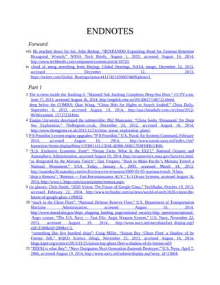 ENDNOTES
Forward
viii He reached down for his: John Bishop, “HEXPANDO Expanding Head for Fastener-Retention
Hexagonal Wrench,” NASA Tech Briefs, August 1, 2011, accessed August 16, 2014,
http://www.techbriefs.com/component/content/article/10720.
ix cloud of smog stretching from Beijing: Global Bearings, NASA image, December 12, 2013,
accessed December 12, 2013,
https://twitter.com/Global_Bearings/status/411174216596074498/photo/1.
Part 1
3 The screens inside the Jiaolong-3: “Manned Sub Jiaolong Completes Deep-Sea Dive,” CCTV.com,
June 17, 2013, accessed August 16, 2014, http://english.cntv.cn/20130617/106712.shtml.
3 deep below the COMRA: Qian Wang, “China Bids for Rights to Search Seabed,” China Daily,
September 6, 2012, accessed August 19, 2014, http://usa.chinadaily.com.cn/china/2012-
09/06/content_15737233.htm.
4 Tianjin University developed the submersible: Phil Muncaster, “China Seeks ‘Oceanauts’ for Deep
Sea Exploration,” TheRegister.co.uk, December 24, 2012, accessed August 16, 2014,
http://www.theregister.co.uk/2012/12/24/china_ocean_exploration_plans/.
5 P-8 Poseidon’s recent engine upgrades: “P-8 Poseidon,” U.S. Naval Air Systems Command, February
2014, accessed August 16, 2014, http://www.navair.navy.mil/index.cfm?
fuseaction=home.display&key=CFD01141-CD4E-4DB8-A6B2-7E8FBFB31B86.
7 “U.S. Exclusive Economic Zone”: “Ocean Facts: What Is the EEZ?,” National Oceanic and
Atmospheric Administration, accessed August 19, 2014, http://oceanservice.noaa.gov/facts/eez.html.
7 “as designated by the Mariana Trench”: Dan Vergano, “Bush to Make Pacific’s Mariana Trench a
National Monument,” USA Today, January 6, 2009, accessed March 14, 2013,
http://usatoday30.usatoday.com/tech/science/environment/2009-01-05-mariana-trench_N.htm.
7 “drop a Remora”: “Remora — Fast Reconnaissance AUV,” L-3 Ocean Systems, accessed August 16,
2014, http://www.l-3mps.com/oceansystems/remora.aspx.
9 viz glasses: Chris Smith, “2020 Vision: The Future of Google Glass,” TechRadar, October 19, 2013,
accessed February 22, 2014, http://www.techradar.com/us/news/world-of-tech/2020-vision-the-
future-of-google-glass-1190832.
10 “stuck in the Ghost Fleet”: “National Defense Reserve Fleet,” U.S. Department of Transportation
Maritime Administration, accessed August 16, 2014,
http://www.marad.dot.gov/ships_shipping_landing_page/national_security/ship_operations/national_defense_reserve
10 Aegis cruiser: “The U.S. Navy — Fact File: Aegis Weapon System,” U.S. Navy, November 22,
2013, accessed August 19, 2014, http://www.navy.mil/navydata/fact_display.asp?
cid=2100&tid=200&ct=2.
10 “something like five hundred ships”: Craig Miller, “Suisun Bay ‘Ghost Fleet’ a Shadow of Its
Former Self,” KQED Science (blog), November 25, 2013, accessed August 16, 2014,
blogs.kqed.org/science/2013/11/25/suisun-bay-ghost-fleet-a-shadow-of-its-former-self/
11 “DD(X) is what they”: “Navy Designates Next-Generation Zumwalt Destroyer,” U.S. Navy, April 7,
2006, accessed August 19, 2014, http://www.navy.mil/submit/display.asp?story_id=23064.
 