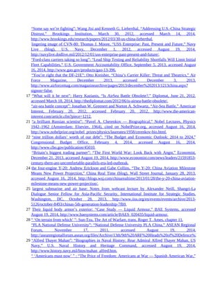 16 “Some say we’re fighting”: Wang Jisi and Kenneth G. Lieberthal, “Addressing U.S.-China Strategic
Distrust,” Brookings Institution, March 30, 2012, accessed March 14, 2014,
http://www.brookings.edu/research/papers/2012/03/30-us-china-lieberthal.
16 lingering image of CVN-80: Thomas J. Moore, “USS Enterprise: Past, Present and Future,” Navy
Live (blog), U.S. Navy, December 1, 2012, accessed August 19, 2014,
http://navylive.dodlive.mil/2012/12/01/uss-enterprise-past-present-and-future/.
16 “Ford-class carriers taking so long”: “Lead Ship Testing and Reliability Shortfalls Will Limit Initial
Fleet Capabilities,” U.S. Government Accountability Office, September 5, 2013, accessed August
16, 2014, http://www.gao.gov/products/gao-13-396.
16 “You’re right that the DF-21E”: Otto Kreisher, “China’s Carrier Killer: Threat and Theatrics,” Air
Force Magazine, December 2013, accessed December 3, 2013,
http://www.airforcemag.com/magazinearchive/pages/2013/december%202013/1213china.aspx?
signon=false.
17 “What will it be next”: Harry Kazianis, “Is AirSea Battle Obsolete?,” Diplomat, June 21, 2012,
accessed March 18, 2014, http://thediplomat.com/2012/06/is-airsea-battle-obsolete/.
17 “air-sea battle concept”: Jonathan W. Greenert and Norton A. Schwartz, “Air-Sea Battle,” American
Interest, February 20, 2012, accessed February 20, 2012, http://www.the-american-
interest.com/article.cfm?piece=1212.
21 “a brilliant Russian scientist”: “Pavel A. Cherenkov — Biographical,” Nobel Lectures, Physics
1942–1962 (Amsterdam: Elsevier, 1964), cited on NobelPrize.org, accessed August 16, 2014,
http://www.nobelprize.org/nobel_prizes/physics/laureates/1958/cerenkov-bio.html.
22 “nine trillion dollars’ worth of our debt”: “The Budget and Economic Outlook: 2014 to 2024,”
Congressional Budget Office, February 4, 2014, accessed August 16, 2014,
http://www.cbo.gov/publication/45010.
22 “Britain’s biggest trading partner”: “The First World War: Look Back with Angst,” Economist,
December 21, 2013, accessed August 19, 2014, http://www.economist.com/news/leaders/21591853-
century-there-are-uncomfortable-parallels-era-led-outbreak.
24 the four-engine Y-20: Andrew Erickson and Gabe Collins, “The Y-20: China Aviation Milestone
Means New Power Projection,” China Real Time (blog), Wall Street Journal, January 28, 2013,
accessed August 16, 2014, http://blogs.wsj.com/chinarealtime/2013/01/28/the-y-20-china-aviation-
milestone-means-new-power-projection/.
25 largest submarine and air base: Notes from webcast lecture by Alexander Neill, Shangri-La
Dialogue Senior Fellow for Asia-Pacific Security, International Institute for Strategic Studies,
Washington, DC, October 28, 2013, http://www.iiss.org/en/events/events/archive/2013-
5126/october-8493/chinas-5th-generation-leadership-7fb9.
27 Their liquid body armor’s exterior: “Case Study — Liquid Armour,” BAE Systems, accessed
August 19, 2014, http://www.baesystems.com/article/BAES_020435/liquid-armour.
28 “ ‘On terrain from which’ ”: Sun-Tzu, The Art of Warfare, trans. Roger T. Ames, chapter 11.
28 “PLA National Defense University”: “National Defense University PLA China,” ASEAN Regional
Forum, November 17, 2011, accessed August 19, 2014,
http://aseanregionalforum.asean.org/files/Archive/13th/9th%20ARF%20Heads%20of%20Defence%20UniversitiesCo
29 “Alfred Thayer Mahan”: “Biographies in Naval History: Rear Admiral Alfred Thayer Mahan, US
Navy,” U.S. Naval History and Heritage Command, accessed August 19, 2014,
http://www.history.navy.mil/bios/mahan_alfred.htm.
29 “ ‘Americans must now’ ” : “The Price of Freedom: Americans at War — Spanish American War,”
 