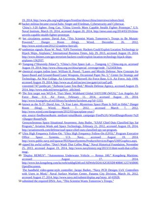 19, 2014, http://www.pbs.org/wgbh/pages/frontline/shows/china/interviews/osborn.html.
40 hacker militias became crucial hubs: Singer and Friedman, Cybersecurity and Cyberwar.
40 China’s J-20 fighter: Feng Cao, “China Unveils More Capable Stealth Fighter Prototype,” U.S.
Naval Institute, March 19, 2014, accessed August 20, 2014, http://news.usni.org/2014/03/19/china-
unveils-capable-stealth-fighter-prototype.
41 her circulatory system: David Axe, “This Scientist Wants Tomorrow’s Troops to Be Mutant-
Powered,” Danger Room (blog), Wired, December 26, 2012,
http://www.wired.com/2012/12/andrew-herr/all/.
42 randomize signals: Ryan W. Neal, “GPS Terrorism: Hackers Could Exploit Location Technology to
Hijack Ships, Airplanes,” International Business Times, July 29, 2013, accessed August 19, 2014,
http://www.ibtimes.com/gps-terrorism-hackers-could-exploit-location-technology-hijack-ships-
airplanes-1362937.
43 Tiangong (“Heavenly Palace”): “China’s First Space Lab — Tiangong 1,” China.org.cn, accessed
August 19, 2014, http://www.china.org.cn/china/special_coverage/node_7125458.htm.
44 chemical oxygen iodine laser: William H. Possel, “Lasers and Missile Defense: New Concepts for
Space-Based and Ground-Based Laser Weapons, Occasional Paper No. 5,” Center for Strategy and
Technology, Air War College, Air University, Maxwell Air Force Base, U.S. Air Force, July 1998,
accessed August 19, 2014, http://www.au.af.mil/au/awc/awcgate/cst/csat5.pdf.
44 converted 747 jumbo jet: “Airborne Laser Test Bed,” Missile Defense Agency, accessed August 19,
2014, http://www.mda.mil/news/gallery_altb.html.
45 The first target was WGS-4: “Fact Sheet: Wideband Global SATCOM (WGS),” Los Angeles Air
Force Base, U.S. Air Force, February 11, 2014, accessed August 19, 2014,
http://www.losangeles.af.mil/library/factsheets/factsheet.asp?id=5333.
46 known as the X-37: David Axe, “A Year Later, Mysterious Space Plane Is Still in Orbit,” Danger
Room (blog), Wired, March 7, 2012, accessed March 7, 2012,
http://www.wired.com/dangerroom/2012/03/spaceplane-year/?
utm_source=feedburner&utm_medium=email&utm_campaign=Feed%3A+WiredDangerRoom+%28Blog+-
+Danger+Room%29.
46 Geosynchronous Space Situational Awareness: Amy Butler, “USAF Chief Outs Classified Spy Sat
Program,” Aviation Week and Space Technology, February 21, 2012, accessed August 19, 2014,
http://aviationweek.com/defense/usaf-space-chief-outs-classified-spy-sat-program.
47 Ultra High Frequency Follow-On: “Ultra High Frequency Follow-On (UFO),” Program Executive
Office Space Systems, U.S. Navy, accessed August 19, 2014,
http://www.public.navy.mil/spawar/PEOSpaceSystems/ProductsServices/Pages/UHFGraphics.aspx.
48 sipped his awful coffee: “Don’t Wash That Coffee Mug,” Naval Historical Foundation, November
25, 2013, accessed August 19, 2014, http://www.navyhistory.org/2013/11/dont-wash-that-coffee-
mug/.
49 “Deploy REMUS”: “Autonomous Underwater Vehicle — Remus 100,” Kongsberg Maritime,
accessed August 17, 2014,
http://www.km.kongsberg.com/ks/web/nokbg0240.nsf/AllWeb/D241A2C835DF40B0C12574AB003EA6AB?
OpenDocument.
49 The handheld video-game-style controller: Jacqui Barker, “Navy PCD Designs UxV Controllers
with Users in Mind,” Naval Surface Warfare Center, Panama City Division, March 16, 2012,
accessed August 17, 2014, http://www.navy.mil/submit/display.asp?story_id=65928.
50 submitted the required DNA: Axe, “This Scientist Wants Tomorrow’s Troops.”
 