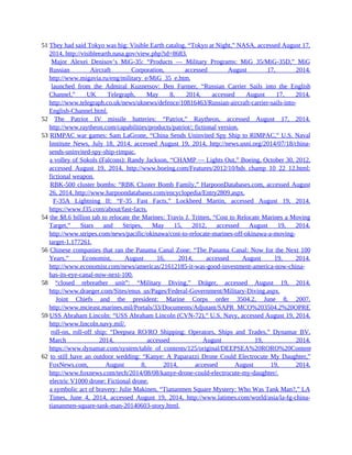 51 They had said Tokyo was big: Visible Earth catalog, “Tokyo at Night,” NASA, accessed August 17,
2014, http://visibleearth.nasa.gov/view.php?id=8683.
51 Major Alexei Denisov’s MiG-35: “Products — Military Programs: MiG 35/MiG-35D,” MiG
Russian Aircraft Corporation, accessed August 17, 2014,
http://www.migavia.ru/eng/military_e/MiG_35_e.htm.
51 launched from the Admiral Kuznetsov: Ben Farmer, “Russian Carrier Sails into the English
Channel,” UK Telegraph, May 8, 2014, accessed August 17, 2014,
http://www.telegraph.co.uk/news/uknews/defence/10816463/Russian-aircraft-carrier-sails-into-
English-Channel.html.
52 The Patriot IV missile batteries: “Patriot,” Raytheon, accessed August 17, 2014,
http://www.raytheon.com/capabilities/products/patriot/; fictional version.
53 RIMPAC war games: Sam LaGrone, “China Sends Uninvited Spy Ship to RIMPAC,” U.S. Naval
Institute News, July 18, 2014, accessed August 19, 2014, http://news.usni.org/2014/07/18/china-
sends-uninvited-spy-ship-rimpac.
53 a volley of Sokols (Falcons): Randy Jackson, “CHAMP — Lights Out,” Boeing, October 30, 2012,
accessed August 19, 2014, http://www.boeing.com/Features/2012/10/bds_champ_10_22_12.html;
fictional weapon.
53 RBK-500 cluster bombs: “RBK Cluster Bomb Family,” HarpoonDatabases.com, accessed August
26, 2014, http://www.harpoondatabases.com/encyclopedia/Entry2809.aspx.
53 F-35A Lightning II: “F-35 Fast Facts,” Lockheed Martin, accessed August 19, 2014,
https://www.f35.com/about/fast-facts.
54 the $8.6 billion tab to relocate the Marines: Travis J. Tritten, “Cost to Relocate Marines a Moving
Target,” Stars and Stripes, May 15, 2012, accessed August 19, 2014,
http://www.stripes.com/news/pacific/okinawa/cost-to-relocate-marines-off-okinawa-a-moving-
target-1.177261.
56 Chinese companies that ran the Panama Canal Zone: “The Panama Canal: Now for the Next 100
Years,” Economist, August 16, 2014, accessed August 19, 2014,
http://www.economist.com/news/americas/21612185-it-was-good-investment-america-now-china-
has-its-eye-canal-now-next-100.
58 “closed rebreather unit”: “Military Diving,” Dräger, accessed August 19, 2014,
http://www.draeger.com/Sites/enus_us/Pages/Federal-Government/Military-Diving.aspx.
58 Joint Chiefs and the president: Marine Corps order 3504.2, June 8, 2007,
http://www.mcieast.marines.mil/Portals/33/Documents/Adjutant/SAPR_MCO%203504.2%20OPREP%203%20Repo
59 USS Abraham Lincoln: “USS Abraham Lincoln (CVN-72),” U.S. Navy, accessed August 19, 2014,
http://www.lincoln.navy.mil/.
59 roll-on, roll-off ship: “Deepsea RO/RO Shipping: Operators, Ships and Trades,” Dynamar BV,
March 2014, accessed August 19, 2014,
https://www.dynamar.com/system/table_of_contents/125/original/DEEPSEA%20RORO%20Contents%20Overview.
62 to still have an outdoor wedding: “Kanye: A Paparazzi Drone Could Electrocute My Daughter,”
FoxNews.com, August 8, 2014, accessed August 19, 2014,
http://www.foxnews.com/tech/2014/08/08/kanye-drone-could-electrocute-my-daughter/.
62 electric V1000 drone: Fictional drone.
62 a symbolic act of bravery: Julie Makinen, “Tiananmen Square Mystery: Who Was Tank Man?,” LA
Times, June 4, 2014, accessed August 19, 2014, http://www.latimes.com/world/asia/la-fg-china-
tiananmen-square-tank-man-20140603-story.html.
 