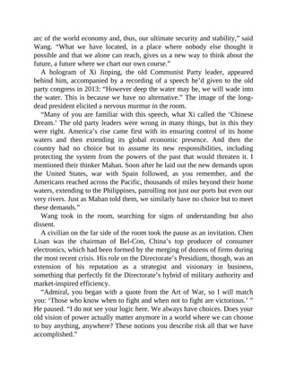arc of the world economy and, thus, our ultimate security and stability,” said
Wang. “What we have located, in a place where nobody else thought it
possible and that we alone can reach, gives us a new way to think about the
future, a future where we chart our own course.”
A hologram of Xi Jinping, the old Communist Party leader, appeared
behind him, accompanied by a recording of a speech he’d given to the old
party congress in 2013: “However deep the water may be, we will wade into
the water. This is because we have no alternative.” The image of the long-
dead president elicited a nervous murmur in the room.
“Many of you are familiar with this speech, what Xi called the ‘Chinese
Dream.’ The old party leaders were wrong in many things, but in this they
were right. America’s rise came first with its ensuring control of its home
waters and then extending its global economic presence. And then the
country had no choice but to assume its new responsibilities, including
protecting the system from the powers of the past that would threaten it. I
mentioned their thinker Mahan. Soon after he laid out the new demands upon
the United States, war with Spain followed, as you remember, and the
Americans reached across the Pacific, thousands of miles beyond their home
waters, extending to the Philippines, patrolling not just our ports but even our
very rivers. Just as Mahan told them, we similarly have no choice but to meet
these demands.”
Wang took in the room, searching for signs of understanding but also
dissent.
A civilian on the far side of the room took the pause as an invitation. Chen
Lisan was the chairman of Bel-Con, China’s top producer of consumer
electronics, which had been formed by the merging of dozens of firms during
the most recent crisis. His role on the Directorate’s Presidium, though, was an
extension of his reputation as a strategist and visionary in business,
something that perfectly fit the Directorate’s hybrid of military authority and
market-inspired efficiency.
“Admiral, you began with a quote from the Art of War, so I will match
you: ‘Those who know when to fight and when not to fight are victorious.’ ”
He paused. “I do not see your logic here. We always have choices. Does your
old vision of power actually matter anymore in a world where we can choose
to buy anything, anywhere? These notions you describe risk all that we have
accomplished.”
 