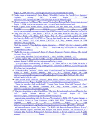 August 19, 2014, http://www.archives.gov/education/lessons/japanese-relocation/.
89 “major cause of degradation”: Barry Thaler, “Affordable Switches for Pulsed Power Systems,”
Empfasis, January 2007, accessed August 19, 2014,
http://www.empf.org/empfasis/2007/Jan07/january%202007%20empfasis.pdf.
90 officer’s quarters in Fort Mason: “Fort Mason,” Golden Gate National Parks Conservancy, accessed
August 19, 2014, http://www.parksconservancy.org/visit/park-sites/fort-mason.html.
94 Mark VI patrol boats: Valerie Insinna, “Navy Receives First New Patrol Boat,” National Defense,
November 2014, accessed October 21, 2014,
http://www.nationaldefensemagazine.org/archive/2014/November/Pages/NavyReceivesFirstNewPatrolBoat.aspx.
95 “they sunk the Ford”: Tom Moore, “CVN-78: A True Leap Ahead for the Navy and Naval
Aviation,” Navy Live (blog), U.S. Navy, July 9, 2013, accessed August 19, 2014,
http://navylive.dodlive.mil/2013/07/09/cvn-78-a-true-leap-ahead-for-the-navy-and-naval-aviation/.
95 “and the Vinson”: “USS Carl Vinson (CVN-70),” U.S. Navy, accessed August 19, 2014,
http://www.cvn70.navy.mil/.
95 “Only the boomers”: “Fleet Ballistic Missile Submarines — SSBN,” U.S. Navy, August 14, 2014,
accessed August 19, 2014, http://www.navy.mil/navydata/fact_display.asp?
cid=4100&tid=200&ct=4.
97 “fight this war as a contractor”: Peter W. Singer, Corporate Warriors (Ithaca, NY: Cornell
University Press, 2003).
97 “I live in lonely desolation”: Aleksandr Pushkin, “I Have Outlasted All Desire,” 1821.
101 wartime orphans “the Lost Boys”: “The Lost Boys of Sudan,” International Rescue Committee,
accessed August 19, 2014, http://www.rescue.org/lost-boys-sudan.
101 “principal deputy undersecretary of defense”: “ACQWeb: Office of the Under Secretary of
Defense for Acquisition, Technology and Logistics,” Department of Defense, accessed August 19,
2014, http://www.acq.osd.mil/.
102 “either of the Big Two firms”: Sandra Irwin, “Consolidation of Top Pentagon Contractors Only a
Matter of Time,” National Defense, April 27, 2014, accessed August 19, 2014,
http://www.nationaldefensemagazine.org/blog/Lists/Posts/Post.aspx?List=7c996cd7-cbb4-4018-
baf8-8825eada7aa2&ID=1489.
106 Mare Island Naval Shipyard: “History,” Mare Island Museum, Mare Island Historic Park
Foundation, accessed August 20, 2014, http://www.mareislandmuseum.org/about/history/.
106 “Damn the torpedoes, full speed ahead”: “Famous Navy Quotes: Who Said Them and When,”
Naval Heritage and History Command, U.S. Navy, accessed August 20, 2014,
http://www.history.navy.mil/trivia/trivia02.htm.
107 fifty times less visible to radar: Clay Dillow, “The Most Technologically Advanced Warship Ever
Built,” Popular Science, October 16, 2012, accessed August 20, 2014,
http://www.popsci.com/technology/article/2012-08/ocean-power.
107 wave-piercing tumblehome hull: Jim Downey, “Presentation by DDG 1000 Program Manager to
the American Society of Naval Engineers (ASNE): DDG 1000,” American Society of Naval
Engineers, April 17, 2013, accessed August 20, 2014,
https://www.navalengineers.org/flagship/meetings/Documents/Downey_DDG1000_4-17-13.pdf.
107 an integrated power system: Greg Szepe, “The DDG-1000 Zumwalt Integrated Power System’s
Unique Indirect Logical Interfaces with Weapon and Sensor Systems. An Instantiation of a
Federated Ship Controls Architecture,” American Society of Naval Engineers, June 4, 2010,
accessed August 20, 2014,
 