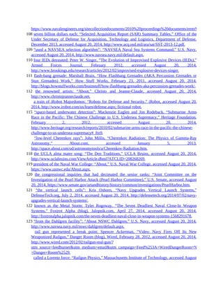 https://www.navalengineers.org/sitecollectiondocuments/2010%20proceedings%20documents/emts%202010%20pro
108 seven billion dollars each: “Selected Acquisition Report (SAR) Summary Tables,” Office of the
Under Secretary of Defense for Acquisition, Technology and Logistics, Department of Defense,
December 2013, accessed August 20, 2014, http://www.acq.osd.mil/ara/sar/SST-2013-12.pdf.
109 “used a NAVSEA selection algorithm”: “NAVSEA Naval Sea Systems Command,” U.S. Navy,
accessed August 20, 2014, http://www.navsea.navy.mil/default.aspx.
110 four IEDs detonated: Peter W. Singer, “The Evolution of Improvised Explosive Devices (IEDs),”
Armed Forces Journal, February 2012, accessed August 20, 2014,
http://www.brookings.edu/research/articles/2012/02/improvised-explosive-devices-singer.
111 flash-bang grenade: Marshall Brain, “How Flashbang Grenades (AKA Percussion Grenades or
Stun Grenades) Work,” How Stuff Works, February 23, 2011, accessed August 20, 2014,
http://blogs.howstuffworks.com/brainstuff/how-flashbang-grenades-aka-percussion-grenades-work/.
112 the renowned artists: “About,” Christo and Jeanne-Claude, accessed August 20, 2014,
http://www.christojeanneclaude.net.
112 a train of iRobot Majordomos: “Robots for Defense and Security,” iRobot, accessed August 20,
2014, http://www.irobot.com/us/learn/defense.aspx; fictional robot.
115 “space-based underwater detection”: Mackenzie Eaglen and Jon Rodeback, “Submarine Arms
Race in the Pacific: The Chinese Challenge to U.S. Undersea Supremacy,” Heritage Foundation,
February 2, 2012, accessed August 20, 2014,
http://www.heritage.org/research/reports/2010/02/submarine-arms-race-in-the-pacific-the-chinese-
challenge-to-us-undersea-supremacy#_ftn9.
115 “low-level Cherenkov rays”: John Millis, “Cherenkov Radiation: The Physics of Gamma-Ray
Astronomy,” About.com, accessed January 5, 2013,
http://space.about.com/od/astronomytools/a/Cherenkov-Radiation.htm.
118 the UCLA alma mater song: “The Den Traditions,” UCLA Bruins, accessed August 20, 2014,
http://www.uclabruins.com/ViewArticle.dbml?ATCLID=208268269.
119 president of the Naval War College: “About,” U.S. Naval War College, accessed August 20, 2014,
https://www.usnwc.edu/About.aspx.
120 the congressional inquiries that had decimated the senior ranks: “Joint Committee on the
Investigation of the Pearl Harbor Attack (Pearl Harbor Committee),” U.S. Senate, accessed August
20, 2014, https://www.senate.gov/artandhistory/history/common/investigations/PearlHarbor.htm.
121 “the vertical launch cells”: Kris Osborn, “Navy Upgrades Vertical Launch Systems,”
DefenseTech.org, July 2, 2014, accessed August 20, 2014, http://defensetech.org/2014/07/02/navy-
upgrades-vertical-launch-systems/.
122 known as the Metal Storm: Tyler Rogoway, “The Seven Deadliest Naval Close-In Weapon
Systems,” Foxtrot Alpha (blog), Jalopnik.com, April 27, 2014, accessed August 20, 2014,
http://foxtrotalpha.jalopnik.com/the-seven-deadliest-naval-close-in-weapon-systems-1568291678.
123 “from the Dahlgren facility”: “About NSWC Dahlgren,” U.S. Navy, accessed August 20, 2014,
http://www.navsea.navy.mil/nswc/dahlgren/default.aspx.
123 rail gun represented a break point: Spencer Ackerman, “Video: Navy Fires Off Its New
Weaponized Railgun,” Danger Room (blog), Wired, February 28, 2012, accessed August 20, 2014,
http://www.wired.com/2012/02/railgun-real-gun/?
utm_source=feedburner&utm_medium=email&utm_campaign=Feed%253A+WiredDangerRoom+%2528Blog+-
+Danger+Room%2529.
123 called a Lorentz force: “Railgun Physics,” Massachusetts Institute of Technology, accessed August
 
