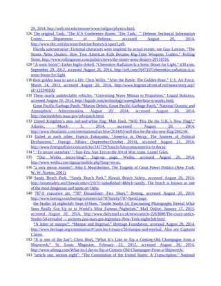 20, 2014, http://web.mit.edu/mouser/www/railgun/physics.html.
126 The original Tank: “The JCS Conference Room: ‘The Tank,’ ” Defense Technical Information
Center, Department of Defense, accessed August 20, 2014,
http://www.dtic.mil/doctrine/doctrine/history/jcspart5.pdf.
126 Florida subcontractor: Fictional characters were inspired by actual events; see Guy Lawson, “The
Stoner Arms Dealers: How Two American Kids Became Big-Time Weapons Traders,” Rolling
Stone, http://www.rollingstone.com/politics/news/the-stoner-arms-dealers-20110316.
128 “A sonic boom”: Esther Inglis-Arkell, “Cherenkov Radiation Is a Sonic Boom for Light,” iO9.com,
September 29, 2012, accessed August 26, 2014, http://io9.com/5947197/cherenkov-radiation-is-a-
sonic-boom-for-light.
130 their golden hour to save a life: Chris Willis, “After the Battle: The Golden Hour,” U.S. Air Force,
March 14, 2013, accessed August 20, 2014, http://www.bagram.afcent.af.mil/news/story.asp?
id=123340100.
131 These nearly undetectable vehicles: “Converting Wave Motion to Propulsion,” Liquid Robotics,
accessed August 20, 2014, http://liquidr.com/technology/waveglider/how-it-works.html.
131 Great Pacific Garbage Patch: “Marine Debris: Great Pacific Garbage Patch,” National Oceanic and
Atmospheric Administration, August 20, 2014, accessed August 20, 2014,
http://marinedebris.noaa.gov/info/patch.html.
132 United Kingdom’s new red-and-white flag: Matt Ford, “Will This Be the U.K.’s New Flag?,”
Atlantic, March 5, 2014, accessed August 20, 2014,
http://www.theatlantic.com/international/archive/2014/03/will-this-be-the-uks-new-flag/284234/.
133 flailed at each other: Francis Fukuyama, “America in Decay: The Sources of Political
Dysfunction,” Foreign Affairs (September/October 2014), accessed August 21, 2014,
http://www.foreignaffairs.com/articles/141729/francis-fukuyama/america-in-decay.
134 “ ‘To secure ourselves’ ”: Sun-Tzu, Sun Tzu on the Art of War, trans. Lionel Giles.
135 “Our Weibo micro-blog”: Sign-up page, Weibo, accessed August 20, 2014,
http://www.weibo.com/signup/mobile.php?lang=en-us.
136 “a very messy manner”: John J. Mearsheimer, The Tragedy of Great Power Politics (New York:
W. W. Norton, 2001).
138 Sandy Beach Park: “Sandy Beach Park,” Hawaii Beach Safety, accessed August 20, 2014,
http://oceansafety.ancl.hawaii.edu/v/2.0/?i=oahu&shid=4&bch=sandy. The beach is known as one
of the most dangerous surf spots on Oahu.
140 787-9 executive jet: “787 Dreamliner: Fact Sheet,” Boeing, accessed August 20, 2014,
http://www.boeing.com/boeing/commercial/787family/787-9prod.page.
140 the Studio 54 nightclub: Sean O’Hare, “Inside Studio 54: Fascinating Photographs Reveal What
Stars Really Got Up to in World’s Most Famous Nightclub,” Mail Online, January 17, 2013,
accessed August 20, 2014, http://www.dailymail.co.uk/news/article-2263800/The-crazy-antics-
Studio-54-revealed — pictures-just-stars-got-legendary-New-York-nightclub.html.
140 “A letter of marque”: “Marque and Reprisal,” Heritage Foundation, accessed August 20, 2014,
http://www.heritage.org/constitution/#!/articles/1/essays/50/marque-and-reprisal. Also see Captures
Clause.
142 “It is one of the last”: Chris Hoel, “What It’s Like to Sip a Century-Old Champagne from a
Shipwreck,” St. Louis Magazine, February 22, 2012, accessed August 20, 2014,
http://www.stlmag.com/What-its-Like-to-Sip-a-Century-Old-Champagne-From-a-Shipwreck/.
143 “article one, section eight”: “The Constitution of the United States: A Transcription,” National
 