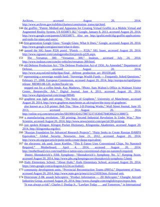 Archives, accessed August 20, 2014,
http://www.archives.gov/exhibits/charters/constitution_transcript.html.
144 the graffiti: “Patent: Method and Apparatus for Creating Virtual Graffiti in a Mobile Virtual and
Augmented Reality System, US 8350871 B2,” Google, January 8, 2013, accessed August 20, 2014,
http://www.google.com/patents/US8350871. Also see http://grafiti.mobi/dig-graffiti-applications-
and-tools-for-smes-and-users/.
146 first-generation Google Glass: “Google Glass: What It Does,” Google, accessed August 20, 2014,
http://www.google.com/glass/start/what-it-does/.
148 passed the SIG Sauer P226 pistol: “Pistols — P226,” SIG Sauer, accessed August 20, 2014,
http://www.sigsauer.com/catalogproductlist/pistols-p226.aspx.
151 The Versatrax 300: “Versatrax 300,” Inuktun, accessed July 24, 2014,
http://www.inuktun.com/crawler-vehicles/versatrax-300.html.
156 old Defense Production Act: “The Defense Production Act of 1950, As Amended,” Department of
Defense, accessed August 20, 2014,
http://www.acq.osd.mil/mibp/dpac/final__defense_production_act_091030.pdf.
157 representing a sovereign wealth fund: “Sovereign Wealth Funds — Frequently Asked Questions,”
February 27, 2008, European Commission, accessed August 20, 2014, http://europa.eu/rapid/press-
release_MEMO-08-126_en.htm?locale=en.
157 stepped out for a coffee break: Kay Mathews, “Photo: Sam Walton’s Office in Walmart Visitor
Center, Bentonville, Ark.,” Digital Journal, June 4, 2011, accessed August 20, 2014,
http://www.digitaljournal.com/image/88949.
163 graphene was light and strong: “The Story of Graphene,” University of Manchester, accessed
August 20, 2014, http://www.graphene.manchester.ac.uk/explore/the-story-of-graphene/.
163 also known as a 3-D printer: Bob Tita, “How 3-D Printing Works,” Wall Street Journal, June 10,
2013, accessed August 20, 2014,
http://online.wsj.com/news/articles/SB10001424127887323716304578483062211388072.
164 a manufacturing revolution: “3D printing: Second Industrial Revolution Is Under Way,” New
Scientist, accessed August 20, 2014, http://www.newscientist.com/special/3D-printing.
165 just spoken Klingon: Klingon Pocket Dictionary, Klingonska Akademien, accessed August 20,
2014, http://klingonska.org/dict/.
166 “Russian Foundation for Advanced Research Projects”: “Putin Seeks to Create Russian DARPA
Equivalent,” Global Security Newswire, June 21, 2012, accessed August 20, 2014,
http://www.nti.org/gsn/article/putin-seeks-create-darpa-equivalent/.
167 the electronic ink used: Jason Koebler, “This E-Tattoo Uses Conventional Chips, No Nanotech
Required,” Motherboard, April 4, 2014, accessed August 20, 2014,
http://motherboard.vice.com/read/this-e-tattoo-uses-conventional-chips-no-nanotech-required.
167 Dmitri Shostakovich’s Fifth Symphony: “Shostakovich’s Symphony No. 5,” Keeping Score,
accessed August 20, 2014, http://www.pbs.org/keepingscore/shostakovich-symphony-5.html.
169 Iliahi Elementary School: “About Iliahi,” Iliahi Elementary School, accessed August 20, 2014,
https://sites.google.com/a/dragons.k12.hi.us/iliahiel/.
173 community development units: “Provincial Reconstruction Teams (PRTs),” Department of State,
accessed August 20, 2014, http://www.state.gov/p/nea/ci/iz/c21830.htm; fictional unit.
174 Directorate Z-8K assault helicopters: “Product Information — Z8 Helicopter,” Changhe Aircraft
Industries Group, accessed August 20, 2014, http://www.changhe.com/english/ecpxx/ecpxx.htm.
174 “It was always a risk”: Charles J. Dunlap Jr., “Lawfare Today . . . and Tomorrow,” in International
 