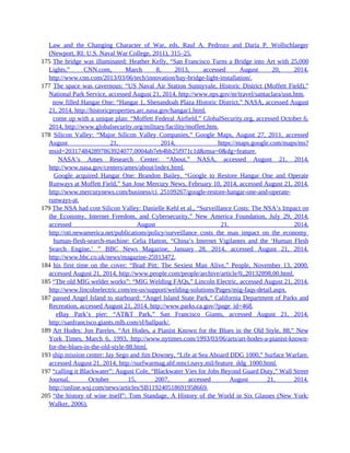 Law and the Changing Character of War, eds. Raul A. Pedrozo and Daria P. Wollschlaeger
(Newport, RI: U.S. Naval War College, 2011), 315–25.
175 The bridge was illuminated: Heather Kelly, “San Francisco Turns a Bridge into Art with 25,000
Lights,” CNN.com, March 8, 2013, accessed August 20, 2014,
http://www.cnn.com/2013/03/06/tech/innovation/bay-bridge-light-installation/.
177 The space was cavernous: “US Naval Air Station Sunnyvale, Historic District (Moffett Field),”
National Park Service, accessed August 21, 2014, http://www.nps.gov/nr/travel/santaclara/usn.htm.
177 now filled Hangar One: “Hangar 1, Shenandoah Plaza Historic District,” NASA, accessed August
21, 2014, http://historicproperties.arc.nasa.gov/hangar1.html.
177 come up with a unique plan: “Moffett Federal Airfield,” GlobalSecurity.org, accessed October 6,
2014, http://www.globalsecurity.org/military/facility/moffett.htm.
178 Silicon Valley: “Major Silicon Valley Companies,” Google Maps, August 27, 2011, accessed
August 21, 2014, https://maps.google.com/maps/ms?
msid=203174842897863924077.0004ab7eb4bb25f971c1d&msa=0&dg=feature.
178 NASA’s Ames Research Center: “About,” NASA, accessed August 21, 2014,
http://www.nasa.gov/centers/ames/about/index.html.
178 Google acquired Hangar One: Brandon Bailey, “Google to Restore Hangar One and Operate
Runways at Moffett Field,” San Jose Mercury News, February 10, 2014, accessed August 21, 2014.
http://www.mercurynews.com/business/ci_25109267/google-restore-hangar-one-and-operate-
runways-at.
179 The NSA had cost Silicon Valley: Danielle Kehl et al., “Surveillance Costs: The NSA’s Impact on
the Economy, Internet Freedom, and Cybersecurity,” New America Foundation, July 29, 2014,
accessed August 21, 2014,
http://oti.newamerica.net/publications/policy/surveillance_costs_the_nsas_impact_on_the_economy_internet_freedom
179 human-flesh-search-machine: Celia Hatton, “China’s Internet Vigilantes and the ‘Human Flesh
Search Engine,’ ” BBC News Magazine, January 28, 2014, accessed August 21, 2014,
http://www.bbc.co.uk/news/magazine-25913472.
184 his first time on the cover: “Brad Pitt: The Sexiest Man Alive,” People, November 13, 2000,
accessed August 21, 2014, http://www.people.com/people/archive/article/0,,20132898,00.html.
185 “The old MIG welder works”: “MIG Welding FAQs,” Lincoln Electric, accessed August 21, 2014,
http://www.lincolnelectric.com/en-us/support/welding-solutions/Pages/mig-faqs-detail.aspx.
187 passed Angel Island to starboard: “Angel Island State Park,” California Department of Parks and
Recreation, accessed August 21, 2014, http://www.parks.ca.gov/?page_id=468.
187 eBay Park’s pier: “AT&T Park,” San Francisco Giants, accessed August 21, 2014,
http://sanfrancisco.giants.mlb.com/sf/ballpark/.
189 Art Hodes: Jon Pareles, “Art Hodes, a Pianist Known for the Blues in the Old Style, 88,” New
York Times, March 6, 1993, http://www.nytimes.com/1993/03/06/arts/art-hodes-a-pianist-known-
for-the-blues-in-the-old-style-88.html.
193 ship mission center: Jay Sego and Jim Downey, “Life at Sea Aboard DDG 1000,” Surface Warfare,
accessed August 21, 2014, http://surfwarmag.ahf.nmci.navy.mil/feature_ddg_1000.html.
197 “calling it Blackwater”: August Cole, “Blackwater Vies for Jobs Beyond Guard Duty,” Wall Street
Journal, October 15, 2007, accessed August 21, 2014,
http://online.wsj.com/news/articles/SB119240518691958669.
205 “the history of wine itself”: Tom Standage, A History of the World in Six Glasses (New York:
Walker, 2006).
 