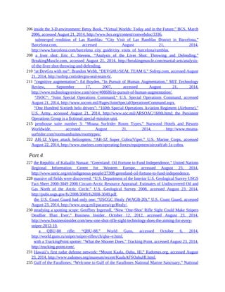 206 inside the 3-D environment: Betsy Book, “Virtual Worlds: Today and in the Future,” BCS, March
2006, accessed August 21, 2014, http://www.bcs.org/content/conwebdoc/3336.
206 submerged rendition of Las Ramblas: “City Visit of Las Ramblas District in Barcelona,”
Barcelona.com, accessed August 21, 2014,
http://www.barcelona.com/barcelona_city_guide/city_visits_of_barcelona/ramblas.
208 a liver shot: Eric C. Stevens, “Analysis of the Liver Shot: Throwing and Defending,”
BreakingMuscle.com, accessed August 21, 2014, http://breakingmuscle.com/martial-arts/analysis-
of-the-liver-shot-throwing-and-defending.
210 “at DevGru with me”: Brandon Webb, “DEVGRU/SEAL TEAM 6,” Sofrep.com, accessed August
21, 2014, http://sofrep.com/devgru-seal-team-6/.
211 “cognitive augmentation”: Ed Boyden, “In Pursuit of Human Augmentation,” MIT Technology
Review, September 17, 2007, accessed August 21, 2014,
http://www.technologyreview.com/view/408686/in-pursuit-of-human-augmentation/.
211 “JSOC”: “Joint Special Operations Command,” U.S. Special Operations Command, accessed
August 21, 2014, http://www.socom.mil/Pages/JointSpecialOperationsCommand.aspx.
211 “One Hundred Sixtieth helo drivers”: “160th Special Operations Aviation Regiment (Airborne),”
U.S. Army, accessed August 21, 2014, http://www.soc.mil/ARSOAC/160th.html; the Persistent
Operations Group is a fictional special-mission unit.
215 penthouse suite number 3: “Moana Surfrider Room Types,” Starwood Hotels and Resorts
Worldwide, accessed August 21, 2014, http://www.moana-
surfrider.com/roomsandsuites/roomtypes/.
222 AH-1Z Viper attack helicopters: “AH-1Z Super Cobra/Viper,” U.S. Marine Corps, accessed
August 22, 2014, http://www.marines.com/operating-forces/equipment/aircraft/ah-1z-cobra.
Part 4
227 the Republic of Kalaallit Nunaat: “Greenland: Oil Fortune to Fund Independence,” United Nations
Regional Information Centre for Western Europe, accessed August 23, 2014,
http://www.unric.org/en/indigenous-people/27308-greenland-oil-fortune-to-fund-independence.
228 massive oil fields were discovered: “U.S. Department of the Interior U.S. Geological Survey USGS
Fact Sheet 2008-3049 2008 Circum-Arctic Resource Appraisal: Estimates of Undiscovered Oil and
Gas North of the Arctic Circle,” U.S. Geological Survey 2008, accessed August 23, 2014,
http://pubs.usgs.gov/fs/2008/3049/fs2008-3049.pdf.
228 the U.S. Coast Guard had only one: “USCGC Healy (WAGB-20),” U.S. Coast Guard, accessed
August 23, 2014, http://www.uscg.mil/pacarea/cgcHealy/.
230 steadying a spotting scope: Geoffrey Ingersoll, “New ‘One-Shot’ Rifle Sight Could Make Snipers
Deadlier Than Ever,” Business Insider, October 12, 2012, accessed August 23, 2014,
http://www.businessinsider.com/new-one-shot-rifle-sight-technology-does-the-aiming-for-every-
sniper-2012-10.
230 a QBU-88 rifle: “QBU-88,” World Guns, accessed October 6, 2014,
http://world.guns.ru/sniper/sniper-rifles/ch/qbu--e.html.
230 with a TrackingPoint spotter: “What the Shooter Does,” Tracking Point, accessed August 23, 2014,
http://tracking-point.com/.
231 Hawaii’s first radar defense network: “Mount Kaala, Oahu, HI,” Radomes.org, accessed August
23, 2014, http://www.radomes.org/museum/recent/KaalaAFSOahuHI.html.
235 Gulf of the Farallones: “Welcome to Gulf of the Farallones National Marine Sanctuary,” National
 
