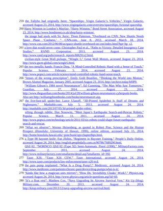 259 the Tallyho had originally been: “Spaceships: Virgin Galactic’s Vehicles,” Virgin Galactic,
accessed August 23, 2014, http://www.virgingalactic.com/overview/spaceships; fictional spaceship.
260 Harry Winston in London’s Mayfair: “Harry Winston,” Bond Street Association, accessed August
23, 2014, http://www.bondstreet.co.uk/shop/harry-winston/.
260 the image had stuck with Sir Aeric: Thom Patterson, “Overheard on CNN: New Shuttle Needs
Space Plane ‘Coolness,’ ” CNN.com, June 8, 2012, accessed March 18, 2014,
http://www.cnn.com/2012/06/08/us/space-shuttle-overheard-on-cnn/index.html?hpt=hp_c2.
261 a love that would never come: Christopher Paul et al., “Paths to Victory: Detailed Insurgency Case
Studies,” RAND Corporation, 2013, accessed August 23, 2014,
http://www.rand.org/pubs/research_reports/RR291z2.html.
261 civilian-style Great Wall pickups: “Wingle 5,” Great Wall Motors, accessed August 23, 2014,
http://www.gwm-global.com/wingle5.html.
265 the two metallic hands: Francie Diep, “A Mind-Controlled Robotic Hand with a Sense of Touch,”
Popular Science, February 5, 2014, accessed August 23, 2014,
http://www.popsci.com/article/science/mind-controlled-robotic-hand-sense-touch.
266 “lenses of the wrong prescription”: Emily Gold Boutilier, “Thinking the World into Motion,”
Brown Alumni Magazine, January 2005, accessed August 23, 2014, http://archive.today/hf0P9.
266 “William Gibson’s 1984 novel Neuromancer”: Ed Cumming, “The Man Who Saw Tomorrow,”
Guardian, July 27, 2014, accessed August 23, 2014,
http://www.theguardian.com/books/2014/jul/28/william-gibson-neuromancer-cyberpunk-books.
Also see http://williamgibsonbooks.com/books/neuromancer.asp.
267 the five-foot-tall spider-bot: Lance Ulanoff, “3D-Printed Spiderbot Is Stuff of Dreams and
Nightmares,” Mashable.com, July 5, 2013, accessed August 24, 2014,
http://mashable.com/2013/07/05/3d-printed-spider-robot/.
267 sifting through rubble: Dan Nosowitz, “Meet Japan’s Earthquake Search-and-Rescue Robots,”
Popular Science, March 11, 2011, accessed August 24, 2014,
http://www.popsci.com/technology/article/2011-03/six-robots-could-shape-future-earthquake-
search-and-rescue.
269 “What we observe”: Werner Heisenberg, as quoted in Robert Pine, Science and the Human
Prospect (Honolulu: University of Hawaii, 1999), online edition, accessed July 15, 2014,
http://home.honolulu.hawaii.edu/~pine/book1qts/chapter8qts.html.
276 a Type 98 bayonet knife: Fan Zhibin, “Regiment in Bayonet Training,” People’s Daily Online,
accessed August 24, 2014, http://english.peopledaily.com.cn/90786/7689290.html.
276 QSZ-92: “NORINCO QSZ-92 (Type 92) Semi-Automatic Pistol (1998),” MilitaryFactory.com,
September 2, 2011, accessed August 24, 2014,
http://www.militaryfactory.com/smallarms/detail.asp?smallarms_id=392.
277 Taser X26: “Taser X26 CEW,” Taser International, accessed August 24, 2014,
http://www.taser.com/products/law-enforcement/taser-x26-ecd.
278 the pain pump implanted: “What Is a Drug Pump?,” Medtronic, accessed August 24, 2014,
http://www.medtronic.com/patients/chronic-pain/device/drug-pumps/what-is-it/.
279 “kinda like how a magician uses mirrors”: “How Do ‘Invisibility Cloaks’ Work?,” Physics.org,
accessed August 24, 2014, http://www.physics.org/article-questions.asp?id=69.
280 “It’s a float vest”: Matthew Cox, “Navy Upgrading Its Aircrew Survival Vest,” Kit Up (blog),
Military.com, December 20, 2013, accessed August 24, 2014,
http://kitup.military.com/2013/12/navy-upgrading-aircrew-survival.html.
 