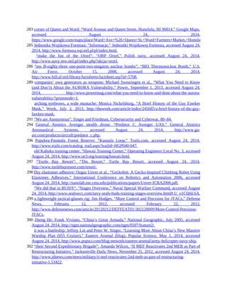 283 corner of Queen and Ward: “Ward Avenue and Queen Street, Honolulu, HI 96814,” Google Maps,
accessed August 24, 2014,
https://www.google.com/maps/place/Ward+Ave+%26+Queen+St,+Ward+Farmers+Market,+Honolulu,+HI+96814/@
285 Jednostka Wojskowa Formoza: “Informacje,” Jednostki Wojskowej Formoza, accessed August 24,
2014, http://www.formoza.wp.mil.pl/pl/index.html.
285 “make the fun of the Orzel”: “ORP Orzel,” Polish navy, accessed August 24, 2014,
http://www.navy.mw.mil.pl/index.php?akcja=orzel.
286 “ten B-eighty-three one-point-two-megaton nuclear bombs”: “B83 Thermonuclear Bomb,” U.S.
Air Force, October 15, 2008, accessed August 24, 2014,
http://www.hill.af.mil/library/factsheets/factsheet.asp?id=5708.
289 companies’ own generators as weapons: Michael Swearingen et al., “What You Need to Know
(and Don’t) About the AURORA Vulnerability,” Power, September 1, 2013, accessed August 24,
2014, http://www.powermag.com/what-you-need-to-know-and-dont-about-the-aurora-
vulnerability/?printmode=1.
289 arching eyebrows, a wide mustache: Monica Nickelsburg, “A Brief History of the Guy Fawkes
Mask,” Week, July 3, 2013, http://theweek.com/article/index/245685/a-brief-history-of-the-guy-
fawkes-mask.
291 “We are Anonymous”: Singer and Friedman, Cybersecurity and Cyberwar, 80–84.
294 General Atomics Avenger stealth drone: “Predator C Avenger UAS,” General Atomics
Aeronautical Systems, accessed August 24, 2014, http://www.ga-
asi.com/products/aircraft/predator_c.php.
296 Pupukea-Paumalu Forest Reserve: “Kaunala Loop,” Trails.com, accessed August 24, 2014,
http://www.trails.com/tcatalog_trail.aspx?trailid=HGP040-047.
296 old Kahuku training center: “Hawaii Training Center,” Operating Engineers Local No. 3, accessed
August 24, 2014, http://www.oe3.org/training/hawaii.html.
297 “Turtle Bay Resort”: “The Resort,” Turtle Bay Resort, accessed August 24, 2014,
http://www.turtlebayresort.com/resort/.
298 Dry elastomer adhesive: Ozgur Unver et al., “Geckobot: A Gecko-Inspired Climbing Robot Using
Elastomer Adhesives,” International Conference on Robotics and Automation 2006, accessed
August 24, 2014, http://nanolab.me.cmu.edu/publications/papers/Unver-ICRA2006.pdf.
298 “We did that in BUD/S”: “Stages Overview,” Naval Special Warfare Command, accessed August
24, 2014, http://www.sealswcc.com/navy-seals-buds-training-stages-overview.html#.U_o1C0j6L6A.
299 a lightweight tactical-glasses rig: Jim Hodges, “More Control and Precision for JTACs,” Defense
News, February 12, 2012, accessed February 22, 2012,
http://www.defensenews.com/article/20120212/DEFFEAT01/302120009/More-Control-Precision-
JTACs.
300 Zheng He: Frank Viviano, “China’s Great Armada,” National Geographic, July 2005, accessed
August 24, 2014, http://ngm.nationalgeographic.com/ngm/0507/feature2/.
300 it was a battleship: Jeffrey Lin and Peter W. Singer, “Learning More About China’s New Massive
Warship Plan (055 Cruiser),” Eastern Arsenal (blog), Popular Science, May 1, 2014, accessed
August 24, 2014, http://www.popsci.com/blog-network/eastern-arsenal/army-helicopter-navy-ship.
302 “their Second Expeditionary Brigade”: Amanda Wilcox, “II MEF Reactivates 2nd MEB as Part of
Restructuring Initiative,” Jacksonville Daily News, November 21, 2012, accessed August 24, 2014,
http://www.jdnews.com/news/military/ii-mef-reactivates-2nd-meb-as-part-of-restructuring-
initiative-1.53422.
 