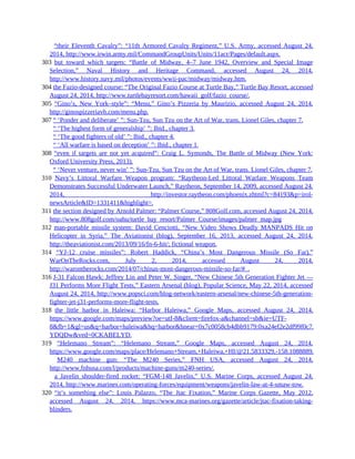 302 “their Eleventh Cavalry”: “11th Armored Cavalry Regiment,” U.S. Army, accessed August 24,
2014, http://www.irwin.army.mil/CommandGroupUnits/Units/11acr/Pages/default.aspx.
303 but toward which targets: “Battle of Midway, 4–7 June 1942, Overview and Special Image
Selection,” Naval History and Heritage Command, accessed August 24, 2014,
http://www.history.navy.mil/photos/events/wwii-pac/midway/midway.htm.
304 the Fazio-designed course: “The Original Fazio Course at Turtle Bay,” Turtle Bay Resort, accessed
August 24, 2014, http://www.turtlebayresort.com/hawaii_golf/fazio_course/.
305 “Gino’s, New York–style”: “Menu,” Gino’s Pizzeria by Maurizio, accessed August 24, 2014,
http://ginospizzeriavb.com/menu.php.
307 “ ‘Ponder and deliberate’ ”: Sun-Tzu, Sun Tzu on the Art of War, trans. Lionel Giles, chapter 7.
307 “ ‘The highest form of generalship’ ”: Ibid., chapter 3.
307 “ ‘The good fighters of old’ ”: Ibid., chapter 4.
307 “ ‘All warfare is based on deception’ ”: Ibid., chapter 1.
308 “even if targets are not yet acquired”: Craig L. Symonds, The Battle of Midway (New York:
Oxford University Press, 2013).
308 “ ‘Never venture, never win’ ”: Sun-Tzu, Sun Tzu on the Art of War, trans. Lionel Giles, chapter 7.
310 Navy’s Littoral Warfare Weapon program: “Raytheon-Led Littoral Warfare Weapons Team
Demonstrates Successful Underwater Launch,” Raytheon, September 14, 2009, accessed August 24,
2014, http://investor.raytheon.com/phoenix.zhtml?c=84193&p=irol-
newsArticle&ID=1331411&highlight=.
311 the section designed by Arnold Palmer: “Palmer Course,” 808Golf.com, accessed August 24, 2014,
http://www.808golf.com/oahu/turtle_bay_resort/Palmer_Course/images/palmer_map.jpg
312 man-portable missile system: David Cenciotti, “New Video Shows Deadly MANPADS Hit on
Helicopter in Syria,” The Aviationist (blog), September 16, 2013, accessed August 24, 2014,
http://theaviationist.com/2013/09/16/fn-6-hit/; fictional weapon.
314 “YJ-12 cruise missiles”: Robert Haddick, “China’s Most Dangerous Missile (So Far),”
WarOnTheRocks.com, July 2, 2014, accessed August 24, 2014,
http://warontherocks.com/2014/07/chinas-most-dangerous-missile-so-far/#_.
316 J-31 Falcon Hawk: Jeffrey Lin and Peter W. Singer, “New Chinese 5th Generation Fighter Jet —
J31 Performs More Flight Tests,” Eastern Arsenal (blog), Popular Science, May 22, 2014, accessed
August 24, 2014, http://www.popsci.com/blog-network/eastern-arsenal/new-chinese-5th-generation-
fighter-jet-j31-performs-more-flight-tests.
318 the little harbor in Haleiwa: “Harbor Haleiwa,” Google Maps, accessed August 24, 2014,
https://www.google.com/maps/preview?oe=utf-8&client=firefox-a&channel=sb&ie=UTF-
8&fb=1&gl=us&q=harbor+haleiwa&hq=harbor&hnear=0x7c0058cb4dbb9179:0xa24ef2e2df99f0c7,haleiwa&ei=pU
YDQDw&ved=0CKABELYD.
319 “Helemano Stream”: “Helemano Stream,” Google Maps, accessed August 24, 2014,
https://www.google.com/maps/place/Helemano+Stream,+Haleiwa,+HI/@21.5833329,-158.1088889,15z/data=!3m1!
319 M240 machine gun: “The M240 Series,” FNH USA, accessed August 24, 2014,
http://www.fnhusa.com/l/products/machine-guns/m240-series/.
319 a Javelin shoulder-fired rocket: “FGM-148 Javelin,” U.S. Marine Corps, accessed August 24,
2014, http://www.marines.com/operating-forces/equipment/weapons/javelin-law-at-4-smaw-tow.
320 “it’s something else”: Louis Palazzo, “The Jtac Fixation,” Marine Corps Gazette, May 2012,
accessed August 24, 2014, https://www.mca-marines.org/gazette/article/jtac-fixation-taking-
blinders.
 