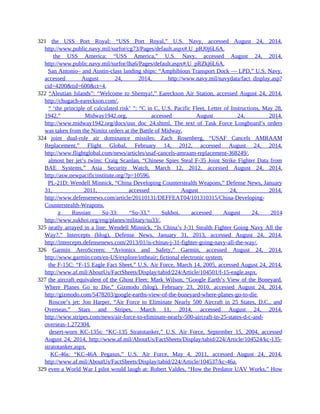321 the USS Port Royal: “USS Port Royal,” U.S. Navy, accessed August 24, 2014,
http://www.public.navy.mil/surfor/cg73/Pages/default.aspx#.U_pRJ0j6L6A.
321 the USS America: “USS America,” U.S. Navy, accessed August 24, 2014,
http://www.public.navy.mil/surfor/lha6/Pages/default.aspx#.U_pRZkj6L6A.
321 San Antonio– and Austin-class landing ships: “Amphibious Transport Dock — LPD,” U.S. Navy,
accessed August 24, 2014, http://www.navy.mil/navydata/fact_display.asp?
cid=4200&tid=600&ct=4.
322 “Aleutian Islands”: “Welcome to Shemya!,” Eareckson Air Station, accessed August 24, 2014,
http://chugach-eareckson.com/.
322 “ ‘the principle of calculated risk’ ”: “C in C, U.S. Pacific Fleet, Letter of Instructions, May 28,
1942,” Midway1942.org, accessed August 24, 2014,
http://www.midway1942.org/docs/usn_doc_24.shtml. The text of Task Force Longboard’s orders
was taken from the Nimitz orders at the Battle of Midway.
324 joint dual-role air dominance missiles: Zach Rosenberg, “USAF Cancels AMRAAM
Replacement,” Flight Global, February 14, 2012, accessed August 24, 2014,
http://www.flightglobal.com/news/articles/usaf-cancels-amraam-replacement-368249/.
324 almost her jet’s twins: Craig Scanlan, “Chinese Spies Steal F-35 Joint Strike Fighter Data from
BAE Systems,” Asia Security Watch, March 12, 2012, accessed August 24, 2014,
http://asw.newpacificinstitute.org/?p=10596.
324 PL-21D: Wendell Minnick, “China Developing Counterstealth Weapons,” Defense News, January
31, 2011, accessed August 24, 2014,
http://www.defensenews.com/article/20110131/DEFFEAT04/101310315/China-Developing-
Counterstealth-Weapons.
324 a Russian Su-33: “Su-33,” Sukhoi, accessed August 24, 2014
http://www.sukhoi.org/eng/planes/military/su33/.
325 neatly arrayed in a line: Wendell Minnick, “Is China’s J-31 Stealth Fighter Going Navy All the
Way?,” Intercepts (blog), Defense News, January 31, 2013, accessed August 24, 2014,
http://intercepts.defensenews.com/2013/01/is-chinas-j-31-fighter-going-navy-all-the-way/.
326 Garmin AeroScreen: “Avionics and Safety,” Garmin, accessed August 24, 2014,
http://www.garmin.com/en-US/explore/intheair; fictional electronic system.
326 the F-15C: “F-15 Eagle Fact Sheet,” U.S. Air Force, March 14, 2005, accessed August 24, 2014,
http://www.af.mil/AboutUs/FactSheets/Display/tabid/224/Article/104501/f-15-eagle.aspx.
327 the aircraft equivalent of the Ghost Fleet: Mark Wilson, “Google Earth’s View of the Boneyard,
Where Planes Go to Die,” Gizmodo (blog), February 23, 2010, accessed August 24, 2014,
http://gizmodo.com/5478203/google-earths-view-of-the-boneyard-where-planes-go-to-die.
327 Roscoe’s jet: Jon Harper, “Air Force to Eliminate Nearly 500 Aircraft in 25 States, D.C., and
Overseas,” Stars and Stripes, March 11, 2014, accessed August 24, 2014,
http://www.stripes.com/news/air-force-to-eliminate-nearly-500-aircraft-in-25-states-d-c-and-
overseas-1.272304.
327 desert-worn KC-135s: “KC-135 Stratotanker,” U.S. Air Force, September 15, 2004, accessed
August 24, 2014, http://www.af.mil/AboutUs/FactSheets/Display/tabid/224/Article/104524/kc-135-
stratotanker.aspx.
327 KC-46s: “KC-46A Pegasus,” U.S. Air Force, May 4, 2011, accessed August 24, 2014,
http://www.af.mil/AboutUs/FactSheets/Display/tabid/224/Article/104537/kc-46a.
329 even a World War I pilot would laugh at: Robert Valdes, “How the Predator UAV Works,” How
 