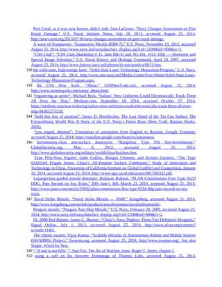 337 Port Coral, as it was now known, didn’t sink: Sam LaGrone, “Navy Changes Assessment on Port
Royal Damage,” U.S. Naval Institute News, July 18, 2013, accessed August 25, 2014,
http://news.usni.org/2013/07/18/navy-changes-assessment-on-port-royal-damage.
337 A wave of Seasparrow: “Seasparrow Missile (RIM-7),” U.S. Navy, November 19, 2013, accessed
August 25, 2014, http://www.navy.mil/navydata/fact_display.asp?cid=2200&tid=900&ct=2.
337 “USS Utah”: “USS Utah (Battleship # 31, later BB-31 and AG-16), 1911–1941 — Overview and
Special Image Selection,” U.S. Naval History and Heritage Command, April 18, 2007, accessed
August 25, 2014, http://www.history.navy.mil/photos/sh-usn/usnsh-u/bb31.htm.
338 the solid-state, high-energy laser: “Solid-State Laser Technology Maturation Program,” U.S. Navy,
accessed August 25, 2014, http://www.onr.navy.mil/Media-Center/Fact-Sheets/Solid-State-Laser-
Technology-Maturation-Program.aspx.
339 the USS New York: “About,” USSNewYork.com, accessed August 25, 2014,
http://www.ussnewyork.com/ussny_about.html.
341 “registering as active”: Michael Peck, “Sailors’ New Uniforms Could Electronically Track Them
All Over the Ship,” Medium.com, September 18, 2014, accessed October 27, 2014,
https://medium.com/war-is-boring/sailors-new-uniforms-could-electronically-track-them-all-over-
ship-94365277c53f.
344 “hold this line of position”: James D. Hornfischer, The Last Stand of the Tin Can Sailors: The
Extraordinary World War II Story of the U.S. Navy’s Finest Hour (New York: Bantam Books,
2005).
344 “you stupid, abtomat”: Translation of automaton from English to Russian, Google Translate,
accessed August 25, 2014, https://translate.google.com/#auto/ru/automaton.
346 Sovremenny-class anti-surface destroyers: “Hangzhou Type 956 Sov-Sovremenny,”
GlobalSecurity.org, May 9, 2012, accessed August 25, 2014,
http://www.globalsecurity.org/military/world/china/haizhou.htm.
346 Type Fifty-Four frigates: Gabe Collins, Morgan Clemens, and Kristen Gunness, “The Type
054/054A Frigate Series: China’s All-Purpose Surface Combatant,” Study of Innovation and
Technology in China, University of California Institute on Global Conflict and Cooperation, January
10, 2014, accessed August 25, 2014, http://www-igcc.ucsd.edu/assets/001/505322.pdf.
346 Luyang-class guided missile destroyer: Ridzwan Rahmat, “PLAN Commissions First Type 052D
DDG, Puts Second on Sea Trials,” IHS Jane’s 360, March 23, 2014, accessed August 25, 2014,
http://www.janes.com/article/35842/plan-commissions-first-type-052d-ddg-puts-second-on-sea-
trials.
347 Naval Strike Missile: “Naval Strike Missile — NSM,” Kongsberg, accessed August 25, 2014,
http://www.kongsberg.com/en/kds/products/missilesystems/navalstrikemissile/.
347 Penguin missile: “Penguin Anti-Ship Missile,” U.S. Navy, February 20, 2009, accessed August 25,
2014, http://www.navy.mil/navydata/fact_display.asp?cid=2200&tid=600&ct=2.
347 FL-3000 Red Banner: James C. Bussert, “China’s Navy Deploys Three-Tier Defensive Weapons,”
Signal Online, July 1, 2013, accessed August 25, 2014, http://www.afcea.org/content/?
q=node/11461.
347 The robotic swarm: Vijay Kumar, “Scalable sWarms of Autonomous Robots and Mobile Sensors
(SWARMS) Project,” Swarms.org, accessed August 25, 2014, http://www.swarms.org/. See also
Singer, Wired for War.
349 “ ‘If one is not fully’ ”: Sun-Tzu, The Art of Warfare, trans. Roger T. Ames, chapter 2.
350 using a cuff on his forearm: Homepage of Thalmic Labs, accessed August 25, 2014,
 