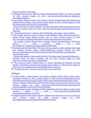 https://www.thalmic.com/en/myo/.
351 Rolling Airframe missiles: “RIM-116 Rolling Airframe Missile (RAM),” U.S. Navy, November
19, 2013, accessed August 25, 2014, http://www.navy.mil/navydata/fact_display.asp?
cid=2200&tid=800&ct=2.
354 Soar Dragon: Richard Clements, “New Photos of Chinese Soaring Dragon High Altitude Long
Endurance Drone Emerge,” The Aviationist (blog), January 21, 2013, accessed August 25, 2014,
http://theaviationist.com/2013/01/21/soaring-dragon/.
354 better lift-to-drag ratio: Marissa Menezes, “Guizhou Soar Eagle,” DefenceAviation.com, January
26, 2013, accessed August 26, 2014, http://www.defenceaviation.com/2013/01/guizhou-soar-
eagle.html.
355 “ ‘Prize the quick victory’ ”: Sun-Tzu, The Art of Warfare, trans. Roger T. Ames, chapter 2.
357 The Shanghai: Jeffrey Lin and P. W. Singer, “Is This a Model of China’s Next Aircraft Carrier?,”
Eastern Arsenal (blog), Popular Science, June 17, 2014, accessed August 25, 2014,
http://www.popsci.com/blog-network/eastern-arsenal/model-chinas-next-aircraft-carrier.
357 the Liaoning: “Chinese Aircraft Carrier ‘Liaoning’ Finishes Training Mission,” CCTV.com,
January 1, 2014, accessed August 25, 2014,
http://english.cntv.cn/program/asiatoday/20140101/104882.shtml.
358 command protocol Divine Wind: “This Day in History, August 15, 1281, Kamikaze Saves Japan
from Mongol Invasion, Again,” HistoryChannel.com, accessed October 27, 2014,
http://www.historychannel.com.au/classroom/day-in-history/756/kamikaze-saves-japan-from-
mongol-invasion-again.
358 Diamond 360 maneuver: Video from BLUESPAO, “2014 Blue Angels Diamond 360 Maneuver —
Pensacola Beach Air Show,” YouTube, July 14, 2014, accessed August 25, 2014,
https://www.youtube.com/watch?v=G9J6OjBtUPw.
361 PL-12 air-to-air missile: Richard Fisher Jr., “China’s Emerging 5th Generation Air-to-Air
Missiles,” International Assessment and Strategy Center, February 2, 2008, accessed August 25,
2014, http://www.strategycenter.net/research/pubid.181/pub_detail.asp.
368 “ ‘Pretend to be weak’ ”: Sun-Tzu, The Art of War, trans. Lionel Giles.
Epilogue
371 William Walker, “Absent Friends”: Liam O’Brien, “William Walker, Battle of Britain Pilot,”
Independent, October 24, 2012, accessed August 25, 2014, http://www.independent.co.uk/arts-
entertainment/music/features/page-3-profile-william-walker-battle-of-britain-pilot-8224117.html.
Also see “Funeral of Oldest Known Battle of Britain Veteran,” Royal Air Force, March 12, 2013,
accessed August 25, 2014, http://www.raf.mod.uk/stclementdanes/news/index.cfm?
storyid=B1ADDBB7-5056-A318-A81624170C45F8D8.
373 Her head began to pound: “Symptoms of PTSD,” Department of Veterans Affairs, January 3, 2014,
accessed August 25, 2014, http://www.ptsd.va.gov/public/PTSD-
overview/basics/symptoms_of_ptsd.asp.
374 strutting around the Alpha Group compound: “Alpha Russian Special Service Unit Is As Strong As
Ever,” Pravda, August 20, 2004, accessed August 25, 2014,
http://english.pravda.ru/russia/politics/20-08-2004/6631-alpha-0/.
 