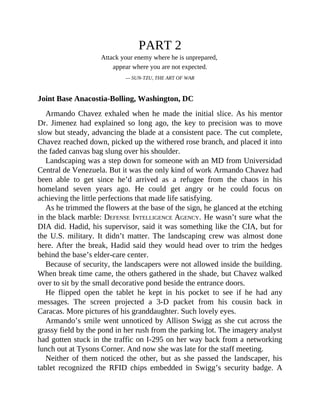 PART 2
Attack your enemy where he is unprepared,
appear where you are not expected.
— SUN-TZU, THE ART OF WAR
Joint Base Anacostia-Bolling, Washington, DC
Armando Chavez exhaled when he made the initial slice. As his mentor
Dr. Jimenez had explained so long ago, the key to precision was to move
slow but steady, advancing the blade at a consistent pace. The cut complete,
Chavez reached down, picked up the withered rose branch, and placed it into
the faded canvas bag slung over his shoulder.
Landscaping was a step down for someone with an MD from Universidad
Central de Venezuela. But it was the only kind of work Armando Chavez had
been able to get since he’d arrived as a refugee from the chaos in his
homeland seven years ago. He could get angry or he could focus on
achieving the little perfections that made life satisfying.
As he trimmed the flowers at the base of the sign, he glanced at the etching
in the black marble: DEFENSE INTELLIGENCE AGENCY. He wasn’t sure what the
DIA did. Hadid, his supervisor, said it was something like the CIA, but for
the U.S. military. It didn’t matter. The landscaping crew was almost done
here. After the break, Hadid said they would head over to trim the hedges
behind the base’s elder-care center.
Because of security, the landscapers were not allowed inside the building.
When break time came, the others gathered in the shade, but Chavez walked
over to sit by the small decorative pond beside the entrance doors.
He flipped open the tablet he kept in his pocket to see if he had any
messages. The screen projected a 3-D packet from his cousin back in
Caracas. More pictures of his granddaughter. Such lovely eyes.
Armando’s smile went unnoticed by Allison Swigg as she cut across the
grassy field by the pond in her rush from the parking lot. The imagery analyst
had gotten stuck in the traffic on I-295 on her way back from a networking
lunch out at Tysons Corner. And now she was late for the staff meeting.
Neither of them noticed the other, but as she passed the landscaper, his
tablet recognized the RFID chips embedded in Swigg’s security badge. A
 