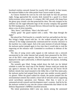 localized wireless network formed for exactly 0.03 seconds. In that instant,
the malware hidden in the video packet from Caracas made its jump.
As Chavez finished the iced tea his wife had made for him the previous
night, Swigg approached the security desk manned by a guard in a black
bullet-resistant nylon jumpsuit. A compact HK G48 assault rifle hung from
the glossy gray ceramic vest that protected his chest. The only insignia on his
uniform was the eagle-silhouette logo of the security company that guarded
the DIA headquarters. No Personal Devices Allowed read the sign suspended
above a row of silver turnstiles.
“Hey, Steve,” said Allison. “How’s the little one?”
“Pretty good,” the guard replied with a smile. “She slept through the
night.”
She placed her iTab bracelet in a metallic lock box and pulled out the key.
But Swigg’s badge stayed with her. As she walked toward the gate, the
software in her badge automatically communicated her security clearance to
the machine via a radio signal. And at the same moment of network linkage,
the malware packet jumped again in less time than it would take to read the
engraving on the entrance wall: Committed to excellence in defense of the
nation.
The idea of using covert radio signals to ride malware into a network
unconnected to the wider Internet had actually been pioneered by the NSA,
one of the DIA’s sister agencies. But like all virtual weapons, once it was
deployed in the open cyberworld, it offered inspiration for anyone, including
one’s enemies.
The turnstile gate lifted. Swigg rushed down the hall, too far behind
schedule to make her ritual stop at the Dunkin’ Donuts stand just inside the
spy agency’s entrance. By the time she had passed the old Soviet SS-20
ballistic missile that stood mounted in the lobby like a Cold War totem pole,
the malware packet had jumped from the gate onto another security guard’s
viz glasses. When the guard walked his rounds, the packet jumped into the
environmental controls that cooled a closet full of network servers supporting
aerial surveillance operations over Pakistan. After that, it went to an
unmanned-aircraft research and development team’s systems. And bit by bit,
the malware worked its way into the various subnetworks that linked via the
Defense Department’s SIPRNet classified network.
The initial penetrations didn’t raise any alarms among the automated
 