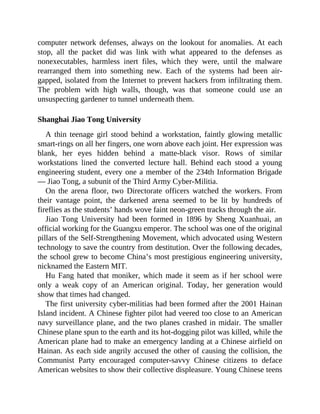 computer network defenses, always on the lookout for anomalies. At each
stop, all the packet did was link with what appeared to the defenses as
nonexecutables, harmless inert files, which they were, until the malware
rearranged them into something new. Each of the systems had been air-
gapped, isolated from the Internet to prevent hackers from infiltrating them.
The problem with high walls, though, was that someone could use an
unsuspecting gardener to tunnel underneath them.
Shanghai Jiao Tong University
A thin teenage girl stood behind a workstation, faintly glowing metallic
smart-rings on all her fingers, one worn above each joint. Her expression was
blank, her eyes hidden behind a matte-black visor. Rows of similar
workstations lined the converted lecture hall. Behind each stood a young
engineering student, every one a member of the 234th Information Brigade
— Jiao Tong, a subunit of the Third Army Cyber-Militia.
On the arena floor, two Directorate officers watched the workers. From
their vantage point, the darkened arena seemed to be lit by hundreds of
fireflies as the students’ hands wove faint neon-green tracks through the air.
Jiao Tong University had been formed in 1896 by Sheng Xuanhuai, an
official working for the Guangxu emperor. The school was one of the original
pillars of the Self-Strengthening Movement, which advocated using Western
technology to save the country from destitution. Over the following decades,
the school grew to become China’s most prestigious engineering university,
nicknamed the Eastern MIT.
Hu Fang hated that moniker, which made it seem as if her school were
only a weak copy of an American original. Today, her generation would
show that times had changed.
The first university cyber-militias had been formed after the 2001 Hainan
Island incident. A Chinese fighter pilot had veered too close to an American
navy surveillance plane, and the two planes crashed in midair. The smaller
Chinese plane spun to the earth and its hot-dogging pilot was killed, while the
American plane had to make an emergency landing at a Chinese airfield on
Hainan. As each side angrily accused the other of causing the collision, the
Communist Party encouraged computer-savvy Chinese citizens to deface
American websites to show their collective displeasure. Young Chinese teens
 