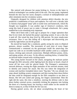 She noticed with pleasure her pump kicking in. Access to the latest in
medical technologies was another perk of the unit. The tiny pump, implanted
beneath the skin near her navel, dumped a cocktail of methylphenidate and
other stimulants into her circulatory system.
Originally designed for children with attention deficit disorder, the mix
produced a combination of focus and euphoria. For well over a decade, kids
in America had popped “prep” pills to tackle tests and homework, which Hu
thought was laughable. It was another sign of America’s weakness, kids
using this kind of power just to make it through schoolwork. Hu’s pump
enabled her to do something truly important.
When she’d been told a week ago to prepare for a larger operation than
they’d ever tried, she hacked the pump’s operating system. It was a risk, but
it paid off. She raised the dose level by 200 percent. No more steady-state
awareness. Now it was like falling off a skyscraper and discovering you
could fly right before you hit the ground.
Hu moved her hands like a conductor, gently arcing her arms in elliptical
gestures, almost swanlike. The movement of each joint of every finger
communicated a command via the gyroscopes inside the smart-ring; one
typed out code on an invisible keyboard while another acted as a computer
mouse, clicking open network connections. Multiple different points, clicks,
and typing actions, all at once. To the officers watching below, it looked like
an intricate ballet crossed with a tickling match.
The young hacker focused on her attack, navigating the malware packet
through the DIA networks while fighting back the desire to brush a bead of
sweat off her nose with her gloved hands. The Pentagon’s autonomous
network defenses, sensing the slight anomalies of her network streams, tried
to identify and contain her attack. But this was where the integration of
woman and machine triumphed above mere “big data.” Hu was already two
steps ahead, building system components and then tearing them down before
the data could be integrated enough for the DIA computers to see them as
threats. Her left arm coiled and sprung, her fingers outstretched. Then the
right did the same, this time a misdirect, steering the defense code to shut
down further external access, essentially tricking the programs into locking
the doors of a burning house, but leaving a small ember on the outside for
them to stamp on, so they’d think the fire was out.
Having gained access, she set about accomplishing the heart of her
 