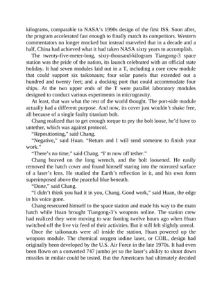 kilograms, comparable to NASA’s 1990s design of the first ISS. Soon after,
the program accelerated fast enough to finally match its competitors. Western
commentators no longer mocked but instead marveled that in a decade and a
half, China had achieved what it had taken NASA sixty years to accomplish.
The twenty-five-meter-long, sixty-thousand-kilogram Tiangong-3 space
station was the pride of the nation, its launch celebrated with an official state
holiday. It had seven modules laid out in a T, including a core crew module
that could support six taikonauts; four solar panels that extended out a
hundred and twenty feet; and a docking port that could accommodate four
ships. At the two upper ends of the T were parallel laboratory modules
designed to conduct various experiments in microgravity.
At least, that was what the rest of the world thought. The port-side module
actually had a different purpose. And now, its cover just wouldn’t shake free,
all because of a single faulty titanium bolt.
Chang realized that to get enough torque to pry the bolt loose, he’d have to
untether, which was against protocol.
“Repositioning,” said Chang.
“Negative,” said Huan. “Return and I will send someone to finish your
work.”
“There’s no time,” said Chang. “I’m now off tether.”
Chang heaved on the long wrench, and the bolt loosened. He easily
removed the hatch cover and found himself staring into the mirrored surface
of a laser’s lens. He studied the Earth’s reflection in it, and his own form
superimposed above the peaceful blue beneath.
“Done,” said Chang.
“I didn’t think you had it in you, Chang. Good work,” said Huan, the edge
in his voice gone.
Chang resecured himself to the space station and made his way to the main
hatch while Huan brought Tiangong-3’s weapons online. The station crew
had realized they were moving to war footing twelve hours ago when Huan
switched off the live viz feed of their activities. But it still felt slightly unreal.
Once the taikonauts were all inside the station, Huan powered up the
weapons module. The chemical oxygen iodine laser, or COIL, design had
originally been developed by the U.S. Air Force in the late 1970s. It had even
been flown on a converted 747 jumbo jet so the laser’s ability to shoot down
missiles in midair could be tested. But the Americans had ultimately decided
 