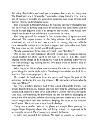 that using chemicals in enclosed spaces to power lasers was too dangerous.
The Directorate saw it differently. Two modules away from the crew, a toxic
mix of hydrogen peroxide and potassium hydroxide was being blended with
gaseous chlorine and molecular iodine.
This was really it, thought Chang as he watched the power indicators turn
red. There was no turning back once the chemicals had been mixed and the
excited oxygen began to transfer its energy to the weapon. They would have
forty-five minutes to act and then the power would be spent.
The firing protocol for mankind’s first wartime shots in space was well
rehearsed. The targets marked in the firing solution had been identified,
prioritized, and tracked for well over a year in increasingly rigorous drills the
crew eventually realized were not just to support war games down on Earth.
The long hours spent in the lab would finally pay off.
“Ready to commence firing sequence,” said Huan. “Confirm?”
One by one, the other taikonauts checked in from their weapons stations.
Chang touched the photo taped to the wall in front of him. His fingers
lingered on the image of his beaming wife and their grinning eight-year-old
son. The smiling Ming, missing his two front teeth, wore his father’s blue air
force officer’s hat.
What the photo did not show was how upset his wife had been when he’d
given Ming that hat the night before. She thought it made her son look like a
prop in a Directorate propaganda piece.
He moved his hand away from the photo and began his part of the
operation, monitoring the targeting sequence. He startled even Huan when he
cried out, “Ready!”
For years, military planners had fretted about antisatellite threats from
ground-launched missiles, because that was how both the Americans and the
Soviets had intended to take down each other’s satellite networks during the
Cold War. More recently, the Directorate had fed this fear by developing its
own antisatellite missiles and then alternating between missile tests and arms-
control negotiations that went nowhere, keeping the focus on the weapons
based below. The Americans should have looked up.
Chang snuck another look at the photo and caught Huan pausing, his
trigger finger lingering above the red firing button. He appeared to be
savoring the moment. Then Huan gently pressed the button.
A quiet hum pervaded the module. No crash of cannon or screams of
 