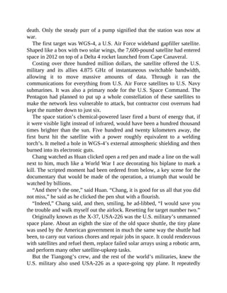 death. Only the steady purr of a pump signified that the station was now at
war.
The first target was WGS-4, a U.S. Air Force wideband gapfiller satellite.
Shaped like a box with two solar wings, the 7,600-pound satellite had entered
space in 2012 on top of a Delta 4 rocket launched from Cape Canaveral.
Costing over three hundred million dollars, the satellite offered the U.S.
military and its allies 4.875 GHz of instantaneous switchable bandwidth,
allowing it to move massive amounts of data. Through it ran the
communications for everything from U.S. Air Force satellites to U.S. Navy
submarines. It was also a primary node for the U.S. Space Command. The
Pentagon had planned to put up a whole constellation of these satellites to
make the network less vulnerable to attack, but contractor cost overruns had
kept the number down to just six.
The space station’s chemical-powered laser fired a burst of energy that, if
it were visible light instead of infrared, would have been a hundred thousand
times brighter than the sun. Five hundred and twenty kilometers away, the
first burst hit the satellite with a power roughly equivalent to a welding
torch’s. It melted a hole in WGS-4’s external atmospheric shielding and then
burned into its electronic guts.
Chang watched as Huan clicked open a red pen and made a line on the wall
next to him, much like a World War I ace decorating his biplane to mark a
kill. The scripted moment had been ordered from below, a key scene for the
documentary that would be made of the operation, a triumph that would be
watched by billions.
“And there’s the one,” said Huan. “Chang, it is good for us all that you did
not miss,” he said as he clicked the pen shut with a flourish.
“Indeed,” Chang said, and then, smiling, he ad-libbed, “I would save you
the trouble and walk myself out the airlock. Resetting for target number two.”
Originally known as the X-37, USA-226 was the U.S. military’s unmanned
space plane. About an eighth the size of the old space shuttle, the tiny plane
was used by the American government in much the same way the shuttle had
been, to carry out various chores and repair jobs in space. It could rendezvous
with satellites and refuel them, replace failed solar arrays using a robotic arm,
and perform many other satellite-upkeep tasks.
But the Tiangong’s crew, and the rest of the world’s militaries, knew the
U.S. military also used USA-226 as a space-going spy plane. It repeatedly
 