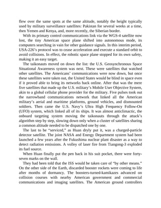 flew over the same spots at the same altitude, notably the height typically
used by military surveillance satellites: Pakistan for several weeks at a time,
then Yemen and Kenya, and, more recently, the Siberian border.
With its primary control communications link via the WGS-4 satellite now
lost, the tiny American space plane shifted into autonomous mode, its
computers searching in vain for other guidance signals. In this interim period,
USA-226’s protocol was to cease acceleration and execute a standard orbit to
avoid collisions. In effect, the robotic space plane stopped for its own safety,
making it an easy target.
The taikonauts moved on down the list: the U.S. Geosynchronous Space
Situational Awareness system was next. These were satellites that watched
other satellites. The Americans’ communications were now down, but once
these satellites were taken out, the United States would be blind in space even
if it proved able to bring its networks back online. After that was the mere
five satellites that made up the U.S. military’s Mobile User Objective System,
akin to a global cellular phone provider for the military. Five pulses took out
the narrowband communications network that linked all the American
military’s aerial and maritime platforms, ground vehicles, and dismounted
soldiers. Then came the U.S. Navy’s Ultra High Frequency Follow-On
(UFO) system, which linked all of its ships. It was almost anticlimactic, the
onboard targeting system moving the taikonauts through the attack’s
algorithm step by step, slowing down only when a cluster of satellites sharing
a common altitude needed to be dispatched one by one.
The last to be “serviced,” as Huan dryly put it, was a charged-particle
detector satellite. The joint NASA and Energy Department system had been
launched a few years after the Fukushima nuclear plant disaster as a way to
detect radiation emissions. A volley of laser fire from Tiangong-3 exploded
its fuel source.
When Huan finally put the pen back in his suit pocket, there were forty-
seven marks on the wall.
They had been told that the ISS would be taken care of “by other means.”
On the other side of the Earth, discarded booster rockets were coming to life
after months of dormancy. The boosters-turned-kamikazes advanced on
collision courses with nearby American government and commercial
communications and imaging satellites. The American ground controllers
 
