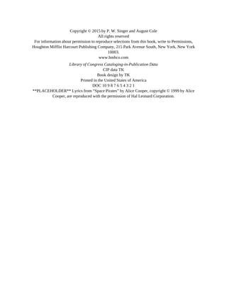 Copyright © 2015 by P. W. Singer and August Cole
All rights reserved
For information about permission to reproduce selections from this book, write to Permissions,
Houghton Mifflin Harcourt Publishing Company, 215 Park Avenue South, New York, New York
10003.
www.hmhco.com
Library of Congress Cataloging-in-Publication Data
CIP data TK
Book design by TK
Printed in the United States of America
DOC 10 9 8 7 6 5 4 3 2 1
**PLACEHOLDER** Lyrics from “Space Pirates” by Alice Cooper, copyright © 1999 by Alice
Cooper, are reproduced with the permission of Hal Leonard Corporation.
 