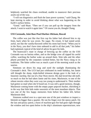 helplessly watched the chaos overhead, unable to maneuver their precious
assets out of the way.
“I will run diagnostics and flush the laser power systems,” said Chang. He
kept moving in order to avoid thinking about what was happening on the
Earth’s surface below.
“Good,” said Huan. “Then see if you can pull up the imagery from the
attack; I want to watch it again later.” Of course you do, thought Chang.
USS Coronado, Joint Base Pearl Harbor–Hickam, Hawaii
The coffee was just like that first cup his father had allowed him to sip
from, back when he was seven. No sugar. No cream. It had tasted acrid,
awful, not like the vanilla-flavored coffee his mom had loved. “When you’re
in the Navy, you don’t have time onboard to add in all that junk,” his father
had explained, typical of the kind of advice he gave his kids.
The boatswain’s mate in charge of brewing up the coffee on the USS
Coronado was no barista either, and so the bridge crew all sipped his awful
coffee, watching the harbor wake up around them. Stim tabs and the other
pharm provided by the corpsmen worked better, but the Navy clung to its
traditions. The bitter coffee was as much a part of the morning watch as the
sunrise.
Simmons set down his mug and eyed the sunlight illuminating the
Coronado’s deck. The LCS had just celebrated its tenth birthday, but Jamie
still thought the sharp, triple-hulled trimaran design gave it the look of a
futuristic starship, like out of a Star Wars movie. His dad loved that old stuff,
so much so that he had taken Jamie and his sister, Mackenzie, to one of the
reboot movies when they were way too young to understand it. Their mother
had gotten so mad when she’d found out. It was still a good memory, though,
Mackenzie coming home with the empty paper popcorn bucket, cherishing it
in the way that little kids make souvenirs of the most mundane objects. That
was one of the few happy memories from before his father left, before
Mackenzie died.
Simmons walked over to a spot near one of the port windows to inspect a
blemish no bigger than a quarter. He ran his finger over the epoxy patch. On
the last anti-piracy patrol, a burst of machine-gun fire had gone right through
the window and two spots below in the ship’s aluminum superstructure, now
 