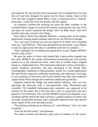 also repaired. No one had been hurt, fortunately, but it reminded the crew that
the LCS had been designed for speed, not for heavy combat. Some of the
crew had later wrapped Captain Riley’s chair in aluminum foil as “ballistic
protection,” a joke that went over poorly with the captain.
As Simmons watched the morning sun paint the other warships in the
crowded harbor orange, he savored the moment, knowing this was one of the
last times he would command the bridge. He’d let Riley know what he’d
decided when they arrived in San Diego.
Petty Officer Third Class Randall Jefferson, a young sailor on the bridge,
approached, looking almost sheepish when he saw the XO lost in thought.
“Sir, I am sorry to disturb you, but you asked me to notify you if anything
came up,” said Jefferson. “The sonar grid picked up movement. It just flashes
in and out, right up near the ship. It’s probably some fish or a dolphin . . .”
“Don’t apologize for not letting your guard down in port. Deploy REMUS
and let’s take a look.”
He gave the orders to lower what looked like a neon-yellow torpedo into
the water. REMUS, the remote environmental monitoring unit, had actually
started out in the commercial sector, much like its mother ship’s original
design as a high-speed ferry. The unmanned underwater system, essentially a
robotic miniature submarine, had been developed at the Woods Hole
Oceanographic Institution in Massachusetts, mainly for civilian applications
like port facility inspection, pollution monitoring, and underwater surveying.
It was a mainstay of Discovery and Travel Channel sims. But what worked to
capture Shark Week footage also worked for underwater guard duty.
Simmons entered the bridge and stood behind Jefferson, who was now
operating the mini-sub with a first-generation Sony PlayStation–type
controller. The handheld video-game-style controller was supposed to be
intuitive for the sailors, but it felt more like a relic to a generation who now
gamed in 3-D immersion. The vid from REMUS played out alongside a live
overhead satellite feed of the ship’s position, a pattern analysis of surface and
air traffic around their position, and a multicolor spherical chart that showed
status reports of the crew and ship systems.
“Not picking anything up on thermal, sir,” said Jefferson. “Let’s see what
visual has.”
“Give me the full screen,” said Simmons.
The camera pivoted and showed a gray mass of shadows on the screen.
 