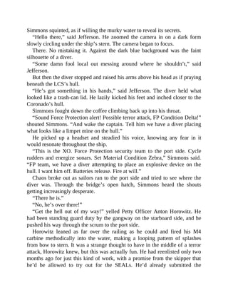 Simmons squinted, as if willing the murky water to reveal its secrets.
“Hello there,” said Jefferson. He zoomed the camera in on a dark form
slowly circling under the ship’s stern. The camera began to focus.
There. No mistaking it. Against the dark blue background was the faint
silhouette of a diver.
“Some damn fool local out messing around where he shouldn’t,” said
Jefferson.
But then the diver stopped and raised his arms above his head as if praying
beneath the LCS’s hull.
“He’s got something in his hands,” said Jefferson. The diver held what
looked like a trash-can lid. He lazily kicked his feet and inched closer to the
Coronado’s hull.
Simmons fought down the coffee climbing back up into his throat.
“Sound Force Protection alert! Possible terror attack, FP Condition Delta!”
shouted Simmons. “And wake the captain. Tell him we have a diver placing
what looks like a limpet mine on the hull.”
He picked up a headset and steadied his voice, knowing any fear in it
would resonate throughout the ship.
“This is the XO. Force Protection security team to the port side. Cycle
rudders and energize sonars. Set Material Condition Zebra,” Simmons said.
“FP team, we have a diver attempting to place an explosive device on the
hull. I want him off. Batteries release. Fire at will.”
Chaos broke out as sailors ran to the port side and tried to see where the
diver was. Through the bridge’s open hatch, Simmons heard the shouts
getting increasingly desperate.
“There he is.”
“No, he’s over there!”
“Get the hell out of my way!” yelled Petty Officer Anton Horowitz. He
had been standing guard duty by the gangway on the starboard side, and he
pushed his way through the scrum to the port side.
Horowitz leaned as far over the railing as he could and fired his M4
carbine methodically into the water, making a looping pattern of splashes
from bow to stern. It was a strange thought to have in the middle of a terror
attack, Horowitz knew, but this was actually fun. He had reenlisted only two
months ago for just this kind of work, with a promise from the skipper that
he’d be allowed to try out for the SEALs. He’d already submitted the
 