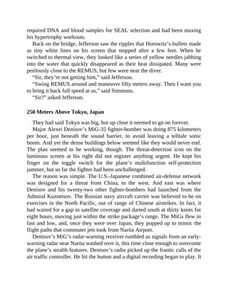 required DNA and blood samples for SEAL selection and had been maxing
his hypertrophy workouts.
Back on the bridge, Jefferson saw the ripples that Horowitz’s bullets made
as tiny white lines on his screen that stopped after a few feet. When he
switched to thermal view, they looked like a series of yellow needles jabbing
into the water that quickly disappeared as their heat dissipated. Many were
perilously close to the REMUS, but few were near the diver.
“Sir, they’re not getting him,” said Jefferson.
“Swing REMUS around and maneuver fifty meters away. Then I want you
to bring it back full speed at us,” said Simmons.
“Sir?” asked Jefferson.
250 Meters Above Tokyo, Japan
They had said Tokyo was big, but up close it seemed to go on forever.
Major Alexei Denisov’s MiG-35 fighter-bomber was doing 875 kilometers
per hour, just beneath the sound barrier, to avoid leaving a telltale sonic
boom. And yet the dense buildings below seemed like they would never end.
The plan seemed to be working, though. The threat-detection icon on the
luminous screen at his right did not register anything urgent. He kept his
finger on the toggle switch for the plane’s multifunction self-protection
jammer, but so far the fighter had been unchallenged.
The reason was simple. The U.S.-Japanese combined air-defense network
was designed for a threat from China, to the west. And east was where
Denisov and his twenty-two other fighter-bombers had launched from the
Admiral Kuznetsov. The Russian navy aircraft carrier was believed to be on
exercises in the North Pacific, out of range of Chinese airstrikes. In fact, it
had waited for a gap in satellite coverage and darted south at thirty knots for
eight hours, moving just within the strike package’s range. The MiGs flew in
fast and low, and, once they were over Japan, they popped up to mimic the
flight paths that commuter jets took from Narita Airport.
Denisov’s MiG’s radar-warning receiver rumbled as signals from an early-
warning radar near Narita washed over it, this time close enough to overcome
the plane’s stealth features. Denisov’s radio picked up the frantic calls of the
air traffic controller. He hit the button and a digital recording began to play. It
 
