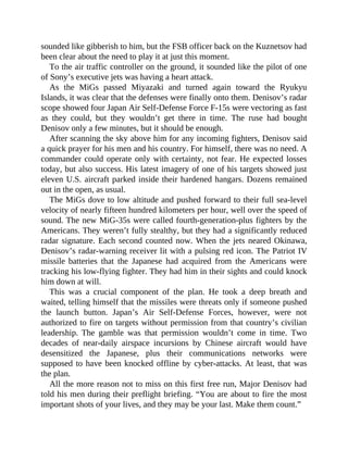 sounded like gibberish to him, but the FSB officer back on the Kuznetsov had
been clear about the need to play it at just this moment.
To the air traffic controller on the ground, it sounded like the pilot of one
of Sony’s executive jets was having a heart attack.
As the MiGs passed Miyazaki and turned again toward the Ryukyu
Islands, it was clear that the defenses were finally onto them. Denisov’s radar
scope showed four Japan Air Self-Defense Force F-15s were vectoring as fast
as they could, but they wouldn’t get there in time. The ruse had bought
Denisov only a few minutes, but it should be enough.
After scanning the sky above him for any incoming fighters, Denisov said
a quick prayer for his men and his country. For himself, there was no need. A
commander could operate only with certainty, not fear. He expected losses
today, but also success. His latest imagery of one of his targets showed just
eleven U.S. aircraft parked inside their hardened hangars. Dozens remained
out in the open, as usual.
The MiGs dove to low altitude and pushed forward to their full sea-level
velocity of nearly fifteen hundred kilometers per hour, well over the speed of
sound. The new MiG-35s were called fourth-generation-plus fighters by the
Americans. They weren’t fully stealthy, but they had a significantly reduced
radar signature. Each second counted now. When the jets neared Okinawa,
Denisov’s radar-warning receiver lit with a pulsing red icon. The Patriot IV
missile batteries that the Japanese had acquired from the Americans were
tracking his low-flying fighter. They had him in their sights and could knock
him down at will.
This was a crucial component of the plan. He took a deep breath and
waited, telling himself that the missiles were threats only if someone pushed
the launch button. Japan’s Air Self-Defense Forces, however, were not
authorized to fire on targets without permission from that country’s civilian
leadership. The gamble was that permission wouldn’t come in time. Two
decades of near-daily airspace incursions by Chinese aircraft would have
desensitized the Japanese, plus their communications networks were
supposed to have been knocked offline by cyber-attacks. At least, that was
the plan.
All the more reason not to miss on this first free run, Major Denisov had
told his men during their preflight briefing. “You are about to fire the most
important shots of your lives, and they may be your last. Make them count.”
 