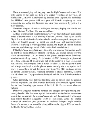 There was no rallying call to glory over the flight’s communications. The
only sounds on the radio this time were digital recordings of the voices of
American F-22 Raptor pilots copied by a surveillance ship that had monitored
the RIMPAC war games held each year off Hawaii. Anything to create
uncertainty and delay the Japanese and American response by just a few
more seconds.
The silent progress of an icon in his jet’s heads-up display told him he had
arrived: Kadena Air Base. His war started here.
A flash of movement caught Denisov’s eye as four dark gray darts raced
ahead of his squadron. It was a volley of Sokols (Falcons) fired by his second
flight. A sort of miniaturized cruise missile, the electromagnetic weapon used
pulses of directed energy to knock out air-defense and communications
systems. Following a preprogrammed course, the flight of Falcon missiles
separated, each leaving a swath of electronic dead zone behind it.
If his flight’s opening shots were silent, the next wave of destruction would
be heard for miles. Denisov released four RBK-500 cluster bombs over the
scores of unprotected U.S. Air Force planes parked near the base’s three-and-
a-half-kilometer-long runway. As he banked his MiG, he caught a glimpse of
an F-35A Lightning II being towed out of its hangar in a rush to confront
him. His MiG was designed to be a match for the F-35, and the pilots of both
had always wondered how the planes would actually stack up against each
other. It would have to wait for some other time. The RBK canisters opened
up behind Denisov’s plane, releasing hundreds of cluster bomblets, each the
size of a beer can. Tiny parachutes deployed and the cans drifted toward the
ground.
When proximity fuses detected that they were ten meters from the ground,
the cans exploded, one after another. Hundreds of explosions ripped across
the air base, blowing open scores of the U.S. Air Force’s most advanced
fighters.
Denisov’s wingman made the next run and dropped three penetrating anti-
runway bombs. The hardened tips of the massive bombs buried themselves
almost five meters into the runway’s concrete and then detonated with more
than fifteen hundred kilograms’ worth of explosives. While the limited
number of American jets protected in hardened hangars might survive
Denisov’s bombs, none would be taking off from the biggest U.S. air base in
the Pacific for days, if not weeks.
 