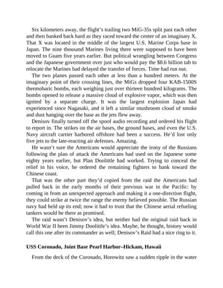 Six kilometers away, the flight’s trailing two MiG-35s split past each other
and then banked back hard as they raced toward the center of an imaginary X.
That X was located in the middle of the largest U.S. Marine Corps base in
Japan. The nine thousand Marines living there were supposed to have been
moved to Guam five years earlier. But political wrangling between Congress
and the Japanese government over just who would pay the $8.6 billion tab to
relocate the Marines had delayed the transfer of forces. Time had run out.
The two planes passed each other at less than a hundred meters. At the
imaginary point of their crossing lines, the MiGs dropped four KAB-1500S
thermobaric bombs, each weighing just over thirteen hundred kilograms. The
bombs opened to release a massive cloud of explosive vapor, which was then
ignited by a separate charge. It was the largest explosion Japan had
experienced since Nagasaki, and it left a similar mushroom cloud of smoke
and dust hanging over the base as the jets flew away.
Denisov finally turned off the spoof audio recording and ordered his flight
to report in. The strikes on the air bases, the ground bases, and even the U.S.
Navy aircraft carrier harbored offshore had been a success. He’d lost only
five jets to the late-reacting air defenses. Amazing.
He wasn’t sure the Americans would appreciate the irony of the Russians
following the plan of attack the Americans had used on the Japanese some
eighty years earlier, but Plan Doolittle had worked. Trying to conceal the
relief in his voice, he ordered the remaining fighters to bank toward the
Chinese coast.
That was the other part they’d copied from the raid the Americans had
pulled back in the early months of their previous war in the Pacific: by
coming in from an unexpected approach and making it a one-direction flight,
they could strike at twice the range the enemy believed possible. The Russian
navy had held up its end; now it had to trust that the Chinese aerial refueling
tankers would be there as promised.
The raid wasn’t Denisov’s idea, but neither had the original raid back in
World War II been Jimmy Doolittle’s idea. Maybe, he thought, history would
call this one after its commander as well; Denisov’s Raid had a nice ring to it.
USS Coronado, Joint Base Pearl Harbor–Hickam, Hawaii
From the deck of the Coronado, Horowitz saw a sudden ripple in the water
 