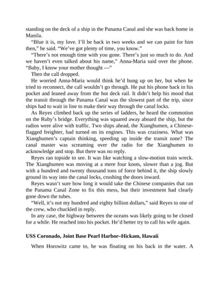 standing on the deck of a ship in the Panama Canal and she was back home in
Manila.
“Blue it is, my love. I’ll be back in two weeks and we can paint for him
then,” he said. “We’ve got plenty of time, you know.”
“There’s not enough time with you gone. There’s just so much to do. And
we haven’t even talked about his name,” Anna-Maria said over the phone.
“Baby, I know your mother thought —”
Then the call dropped.
He worried Anna-Maria would think he’d hung up on her, but when he
tried to reconnect, the call wouldn’t go through. He put his phone back in his
pocket and leaned away from the hot deck rail. It didn’t help his mood that
the transit through the Panama Canal was the slowest part of the trip, since
ships had to wait in line to make their way through the canal locks.
As Reyes climbed back up the series of ladders, he heard the commotion
on the Ruby’s bridge. Everything was squared away aboard the ship, but the
radios were alive with traffic. Two ships ahead, the Xianghumen, a Chinese-
flagged freighter, had turned on its engines. This was craziness. What was
Xianghumen’s captain thinking, speeding up inside the transit zone? The
canal master was screaming over the radio for the Xianghumen to
acknowledge and stop. But there was no reply.
Reyes ran topside to see. It was like watching a slow-motion train wreck.
The Xianghumen was moving at a mere four knots, slower than a jog. But
with a hundred and twenty thousand tons of force behind it, the ship slowly
ground its way into the canal locks, crushing the doors inward.
Reyes wasn’t sure how long it would take the Chinese companies that ran
the Panama Canal Zone to fix this mess, but their investment had clearly
gone down the tubes.
“Well, it’s not my hundred and eighty billion dollars,” said Reyes to one of
the crew, who chuckled in reply.
In any case, the highway between the oceans was likely going to be closed
for a while. He reached into his pocket. He’d better try to call his wife again.
USS Coronado, Joint Base Pearl Harbor–Hickam, Hawaii
When Horowitz came to, he was floating on his back in the water. A
 