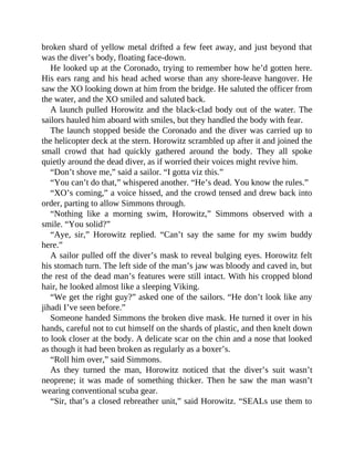 broken shard of yellow metal drifted a few feet away, and just beyond that
was the diver’s body, floating face-down.
He looked up at the Coronado, trying to remember how he’d gotten here.
His ears rang and his head ached worse than any shore-leave hangover. He
saw the XO looking down at him from the bridge. He saluted the officer from
the water, and the XO smiled and saluted back.
A launch pulled Horowitz and the black-clad body out of the water. The
sailors hauled him aboard with smiles, but they handled the body with fear.
The launch stopped beside the Coronado and the diver was carried up to
the helicopter deck at the stern. Horowitz scrambled up after it and joined the
small crowd that had quickly gathered around the body. They all spoke
quietly around the dead diver, as if worried their voices might revive him.
“Don’t shove me,” said a sailor. “I gotta viz this.”
“You can’t do that,” whispered another. “He’s dead. You know the rules.”
“XO’s coming,” a voice hissed, and the crowd tensed and drew back into
order, parting to allow Simmons through.
“Nothing like a morning swim, Horowitz,” Simmons observed with a
smile. “You solid?”
“Aye, sir,” Horowitz replied. “Can’t say the same for my swim buddy
here.”
A sailor pulled off the diver’s mask to reveal bulging eyes. Horowitz felt
his stomach turn. The left side of the man’s jaw was bloody and caved in, but
the rest of the dead man’s features were still intact. With his cropped blond
hair, he looked almost like a sleeping Viking.
“We get the right guy?” asked one of the sailors. “He don’t look like any
jihadi I’ve seen before.”
Someone handed Simmons the broken dive mask. He turned it over in his
hands, careful not to cut himself on the shards of plastic, and then knelt down
to look closer at the body. A delicate scar on the chin and a nose that looked
as though it had been broken as regularly as a boxer’s.
“Roll him over,” said Simmons.
As they turned the man, Horowitz noticed that the diver’s suit wasn’t
neoprene; it was made of something thicker. Then he saw the man wasn’t
wearing conventional scuba gear.
“Sir, that’s a closed rebreather unit,” said Horowitz. “SEALs use them to
 
