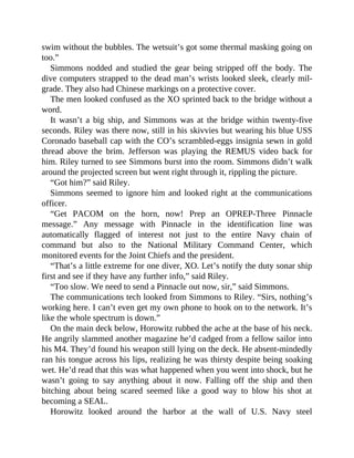swim without the bubbles. The wetsuit’s got some thermal masking going on
too.”
Simmons nodded and studied the gear being stripped off the body. The
dive computers strapped to the dead man’s wrists looked sleek, clearly mil-
grade. They also had Chinese markings on a protective cover.
The men looked confused as the XO sprinted back to the bridge without a
word.
It wasn’t a big ship, and Simmons was at the bridge within twenty-five
seconds. Riley was there now, still in his skivvies but wearing his blue USS
Coronado baseball cap with the CO’s scrambled-eggs insignia sewn in gold
thread above the brim. Jefferson was playing the REMUS video back for
him. Riley turned to see Simmons burst into the room. Simmons didn’t walk
around the projected screen but went right through it, rippling the picture.
“Got him?” said Riley.
Simmons seemed to ignore him and looked right at the communications
officer.
“Get PACOM on the horn, now! Prep an OPREP-Three Pinnacle
message.” Any message with Pinnacle in the identification line was
automatically flagged of interest not just to the entire Navy chain of
command but also to the National Military Command Center, which
monitored events for the Joint Chiefs and the president.
“That’s a little extreme for one diver, XO. Let’s notify the duty sonar ship
first and see if they have any further info,” said Riley.
“Too slow. We need to send a Pinnacle out now, sir,” said Simmons.
The communications tech looked from Simmons to Riley. “Sirs, nothing’s
working here. I can’t even get my own phone to hook on to the network. It’s
like the whole spectrum is down.”
On the main deck below, Horowitz rubbed the ache at the base of his neck.
He angrily slammed another magazine he’d cadged from a fellow sailor into
his M4. They’d found his weapon still lying on the deck. He absent-mindedly
ran his tongue across his lips, realizing he was thirsty despite being soaking
wet. He’d read that this was what happened when you went into shock, but he
wasn’t going to say anything about it now. Falling off the ship and then
bitching about being scared seemed like a good way to blow his shot at
becoming a SEAL.
Horowitz looked around the harbor at the wall of U.S. Navy steel
 