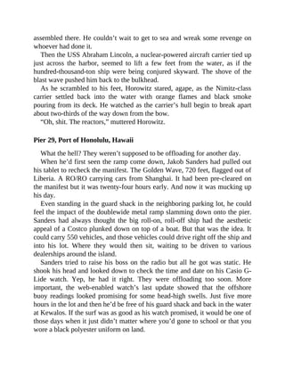 assembled there. He couldn’t wait to get to sea and wreak some revenge on
whoever had done it.
Then the USS Abraham Lincoln, a nuclear-powered aircraft carrier tied up
just across the harbor, seemed to lift a few feet from the water, as if the
hundred-thousand-ton ship were being conjured skyward. The shove of the
blast wave pushed him back to the bulkhead.
As he scrambled to his feet, Horowitz stared, agape, as the Nimitz-class
carrier settled back into the water with orange flames and black smoke
pouring from its deck. He watched as the carrier’s hull begin to break apart
about two-thirds of the way down from the bow.
“Oh, shit. The reactors,” muttered Horowitz.
Pier 29, Port of Honolulu, Hawaii
What the hell? They weren’t supposed to be offloading for another day.
When he’d first seen the ramp come down, Jakob Sanders had pulled out
his tablet to recheck the manifest. The Golden Wave, 720 feet, flagged out of
Liberia. A RO/RO carrying cars from Shanghai. It had been pre-cleared on
the manifest but it was twenty-four hours early. And now it was mucking up
his day.
Even standing in the guard shack in the neighboring parking lot, he could
feel the impact of the doublewide metal ramp slamming down onto the pier.
Sanders had always thought the big roll-on, roll-off ship had the aesthetic
appeal of a Costco plunked down on top of a boat. But that was the idea. It
could carry 550 vehicles, and those vehicles could drive right off the ship and
into his lot. Where they would then sit, waiting to be driven to various
dealerships around the island.
Sanders tried to raise his boss on the radio but all he got was static. He
shook his head and looked down to check the time and date on his Casio G-
Lide watch. Yep, he had it right. They were offloading too soon. More
important, the web-enabled watch’s last update showed that the offshore
buoy readings looked promising for some head-high swells. Just five more
hours in the lot and then he’d be free of his guard shack and back in the water
at Kewalos. If the surf was as good as his watch promised, it would be one of
those days when it just didn’t matter where you’d gone to school or that you
wore a black polyester uniform on land.
 