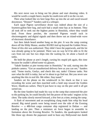 His next move was to bring out his phone and start shooting video. It
would be worth a couple beers; maybe he could even sell it on the viz-net.
Then what looked like six beer kegs flew up into the air and raced toward
downtown. “Drones?” Sanders said in a whisper.
Each squat Pigeon surveillance drone was indeed about the size of a
fourteen-gallon beer keg, and each had a small rotor bay at its bottom. They
all took off to seek out the highest points in Honolulu, where they would
land. From these perches, the unarmed Pigeons would suck in
electromagnetic and digital signals and then throw out an island-wide wave
of electronic disturbance.
Just then Jakob heard another bang on the pier. It was the ramp coming
down off the Hildy Manor, another RO/RO tied up beyond the Golden Wave.
None of this shit was authorized. They didn’t have the paperwork, and the lot
was already going to be jammed. There was no way he’d be able to fit the
cars from not one but two ships into the waiting lot, let alone a bunch of
tanks.
He held the phone at arm’s length, cursing his stupid job again, this time
because he couldn’t afford some viz glasses.
“Jakob Sanders at pier twenty-nine in Honolulu,” he said, staring into the
pinhole camera. “Got an unauthorized delivery here as you can see,” Sanders
said. “Some trucks, Geelys, and check this out, tanks! Chinese tanks. Not
sure what the drill is today, but we’re about to go find out. Bet you never saw
anything like this in real life. Me either. Stay tuned.”
Sanders set his phone on the windowsill in his shack so that it was
recording the scene and then marched with a bold step toward the Golden
Wave. Dumb-ass sailors. They’d just have to stay on the pier until it all got
sorted out.
By the time Sanders had made his way to the ramp that connected the pier
to the parking lot, he could literally feel the power of the tanks’ engines in his
chest. The tanks slowly moved forward, a few feet at a time, testing the ramp.
A flash of movement and an earsplitting clang made him whip his head
around. Big metal panels were being tossed over the side of the Evening
Resolve — a 480-foot cargo container ship registered in Dalian — and
landing on the pier. Then a miniature air force began to assemble in
formation above the Evening Resolve. To Sanders, the quadcopters looked
like those spy drones the paparazzi used to buzz any Hollywood star dumb
 