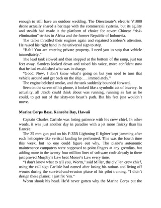 enough to still have an outdoor wedding. The Directorate’s electric V1000
drone actually shared a heritage with the commercial systems, but its agility
and stealth had made it the platform of choice for covert Chinese “risk-
elimination” strikes in Africa and the former Republic of Indonesia.
The tanks throttled their engines again and regained Sanders’s attention.
He raised his right hand in the universal sign to stop.
“Halt! You are entering private property. I need you to stop that vehicle
immediately.”
The lead tank slowed and then stopped at the bottom of the ramp, just ten
feet away. Sanders looked down and raised his voice, more confident now
that he had established who was in charge.
“Good. Now, I don’t know what’s going on but you need to turn that
vehicle around and get back on the ship . . . immediately.”
The engine belched smoke, and the tank suddenly bounded forward.
Seen on the screen of his phone, it looked like a symbolic act of bravery. In
actuality, all Jakob could think about was running, running as fast as he
could, to get out of the sixty-ton beast’s path. But his feet just wouldn’t
move.
Marine Corps Base, Kaneohe Bay, Hawaii
Captain Charles Carlisle was losing patience with his crew chief. In other
words, it was just another day in paradise with a jet more finicky than his
fiancée.
The 25 mm gun pod on his F-35B Lightning II fighter kept jamming after
each helicopter-like vertical landing he performed. This was the fourth time
this week, but no one could figure out why. The plane’s autonomic
maintenance computers were supposed to point fingers at any gremlins, but
adding more to the twenty-four million lines of software code already in there
just proved Murphy’s Law beat Moore’s Law every time.
“I don’t know what to tell you, Worm,” said Miller, the civilian crew chief,
using the call sign Carlisle had earned after losing his rations and living off
worms during the survival-and-evasion phase of his pilot training. “I didn’t
design these planes; I just fix ’em.”
Worm shook his head. He’d never gotten why the Marine Corps put the
 
